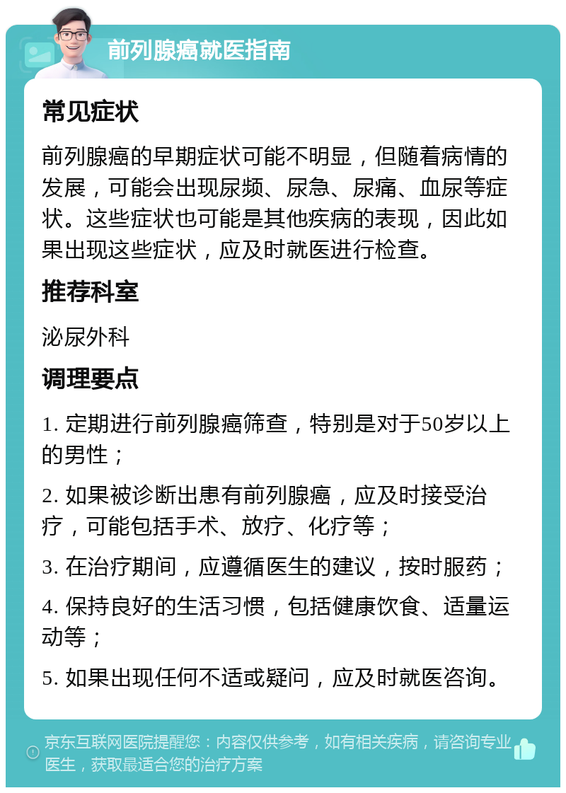 前列腺癌就医指南 常见症状 前列腺癌的早期症状可能不明显，但随着病情的发展，可能会出现尿频、尿急、尿痛、血尿等症状。这些症状也可能是其他疾病的表现，因此如果出现这些症状，应及时就医进行检查。 推荐科室 泌尿外科 调理要点 1. 定期进行前列腺癌筛查，特别是对于50岁以上的男性； 2. 如果被诊断出患有前列腺癌，应及时接受治疗，可能包括手术、放疗、化疗等； 3. 在治疗期间，应遵循医生的建议，按时服药； 4. 保持良好的生活习惯，包括健康饮食、适量运动等； 5. 如果出现任何不适或疑问，应及时就医咨询。