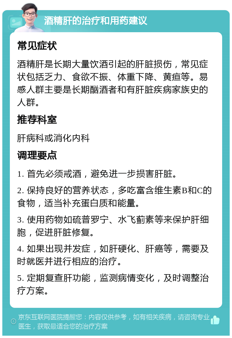 酒精肝的治疗和用药建议 常见症状 酒精肝是长期大量饮酒引起的肝脏损伤，常见症状包括乏力、食欲不振、体重下降、黄疸等。易感人群主要是长期酗酒者和有肝脏疾病家族史的人群。 推荐科室 肝病科或消化内科 调理要点 1. 首先必须戒酒，避免进一步损害肝脏。 2. 保持良好的营养状态，多吃富含维生素B和C的食物，适当补充蛋白质和能量。 3. 使用药物如硫普罗宁、水飞蓟素等来保护肝细胞，促进肝脏修复。 4. 如果出现并发症，如肝硬化、肝癌等，需要及时就医并进行相应的治疗。 5. 定期复查肝功能，监测病情变化，及时调整治疗方案。