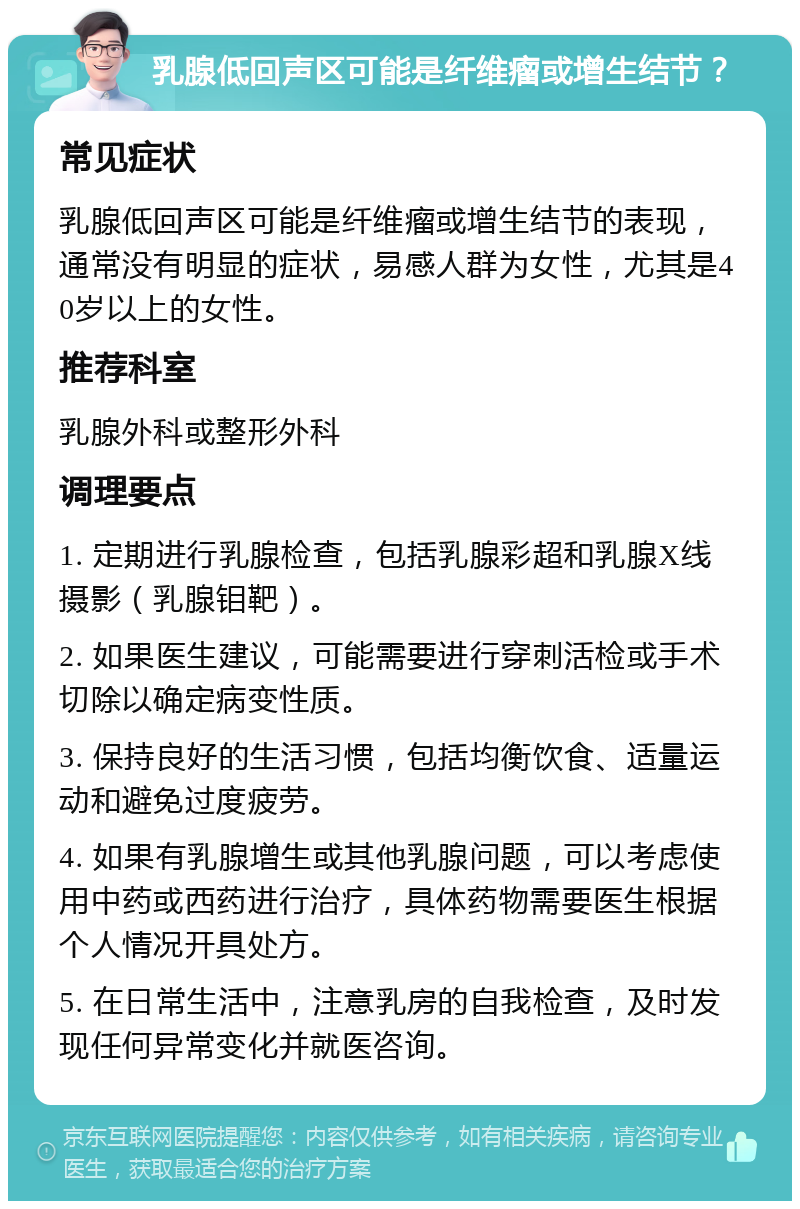 乳腺低回声区可能是纤维瘤或增生结节？ 常见症状 乳腺低回声区可能是纤维瘤或增生结节的表现，通常没有明显的症状，易感人群为女性，尤其是40岁以上的女性。 推荐科室 乳腺外科或整形外科 调理要点 1. 定期进行乳腺检查，包括乳腺彩超和乳腺X线摄影（乳腺钼靶）。 2. 如果医生建议，可能需要进行穿刺活检或手术切除以确定病变性质。 3. 保持良好的生活习惯，包括均衡饮食、适量运动和避免过度疲劳。 4. 如果有乳腺增生或其他乳腺问题，可以考虑使用中药或西药进行治疗，具体药物需要医生根据个人情况开具处方。 5. 在日常生活中，注意乳房的自我检查，及时发现任何异常变化并就医咨询。