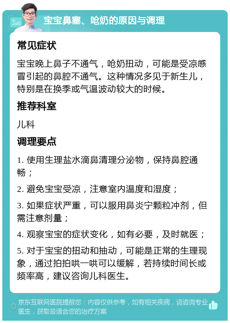 宝宝鼻塞、呛奶的原因与调理 常见症状 宝宝晚上鼻子不通气，呛奶扭动，可能是受凉感冒引起的鼻腔不通气。这种情况多见于新生儿，特别是在换季或气温波动较大的时候。 推荐科室 儿科 调理要点 1. 使用生理盐水滴鼻清理分泌物，保持鼻腔通畅； 2. 避免宝宝受凉，注意室内温度和湿度； 3. 如果症状严重，可以服用鼻炎宁颗粒冲剂，但需注意剂量； 4. 观察宝宝的症状变化，如有必要，及时就医； 5. 对于宝宝的扭动和抽动，可能是正常的生理现象，通过拍拍哄一哄可以缓解，若持续时间长或频率高，建议咨询儿科医生。