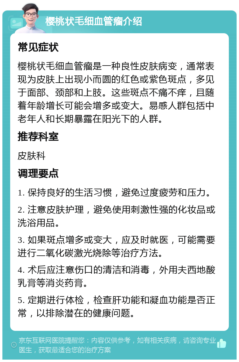 樱桃状毛细血管瘤介绍 常见症状 樱桃状毛细血管瘤是一种良性皮肤病变，通常表现为皮肤上出现小而圆的红色或紫色斑点，多见于面部、颈部和上肢。这些斑点不痛不痒，且随着年龄增长可能会增多或变大。易感人群包括中老年人和长期暴露在阳光下的人群。 推荐科室 皮肤科 调理要点 1. 保持良好的生活习惯，避免过度疲劳和压力。 2. 注意皮肤护理，避免使用刺激性强的化妆品或洗浴用品。 3. 如果斑点增多或变大，应及时就医，可能需要进行二氧化碳激光烧除等治疗方法。 4. 术后应注意伤口的清洁和消毒，外用夫西地酸乳膏等消炎药膏。 5. 定期进行体检，检查肝功能和凝血功能是否正常，以排除潜在的健康问题。