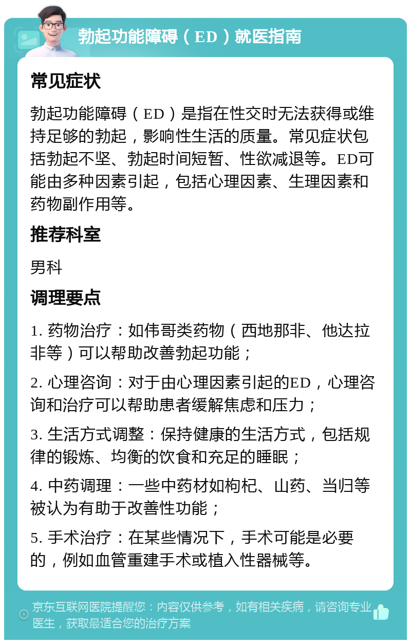 勃起功能障碍（ED）就医指南 常见症状 勃起功能障碍（ED）是指在性交时无法获得或维持足够的勃起，影响性生活的质量。常见症状包括勃起不坚、勃起时间短暂、性欲减退等。ED可能由多种因素引起，包括心理因素、生理因素和药物副作用等。 推荐科室 男科 调理要点 1. 药物治疗：如伟哥类药物（西地那非、他达拉非等）可以帮助改善勃起功能； 2. 心理咨询：对于由心理因素引起的ED，心理咨询和治疗可以帮助患者缓解焦虑和压力； 3. 生活方式调整：保持健康的生活方式，包括规律的锻炼、均衡的饮食和充足的睡眠； 4. 中药调理：一些中药材如枸杞、山药、当归等被认为有助于改善性功能； 5. 手术治疗：在某些情况下，手术可能是必要的，例如血管重建手术或植入性器械等。