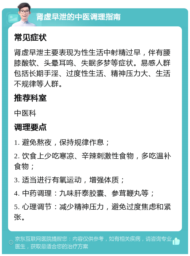 肾虚早泄的中医调理指南 常见症状 肾虚早泄主要表现为性生活中射精过早，伴有腰膝酸软、头晕耳鸣、失眠多梦等症状。易感人群包括长期手淫、过度性生活、精神压力大、生活不规律等人群。 推荐科室 中医科 调理要点 1. 避免熬夜，保持规律作息； 2. 饮食上少吃寒凉、辛辣刺激性食物，多吃温补食物； 3. 适当进行有氧运动，增强体质； 4. 中药调理：九味肝泰胶囊、参茸鞭丸等； 5. 心理调节：减少精神压力，避免过度焦虑和紧张。