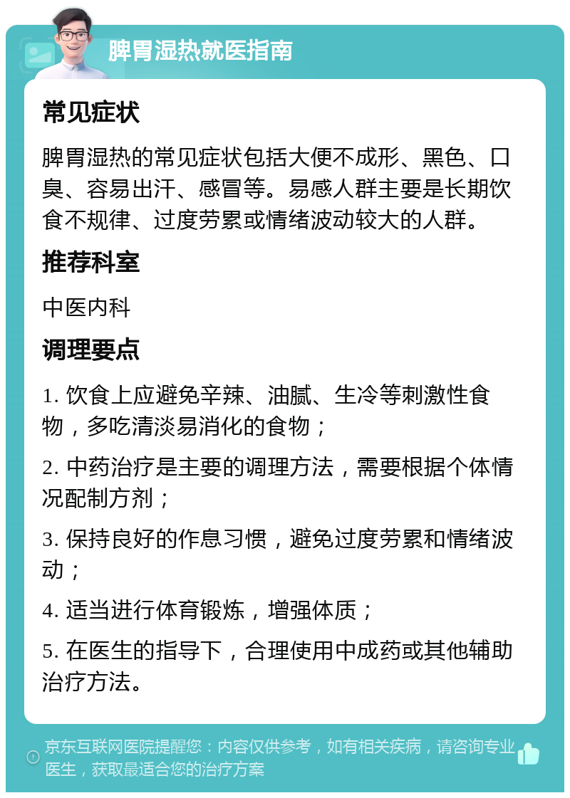 脾胃湿热就医指南 常见症状 脾胃湿热的常见症状包括大便不成形、黑色、口臭、容易出汗、感冒等。易感人群主要是长期饮食不规律、过度劳累或情绪波动较大的人群。 推荐科室 中医内科 调理要点 1. 饮食上应避免辛辣、油腻、生冷等刺激性食物，多吃清淡易消化的食物； 2. 中药治疗是主要的调理方法，需要根据个体情况配制方剂； 3. 保持良好的作息习惯，避免过度劳累和情绪波动； 4. 适当进行体育锻炼，增强体质； 5. 在医生的指导下，合理使用中成药或其他辅助治疗方法。