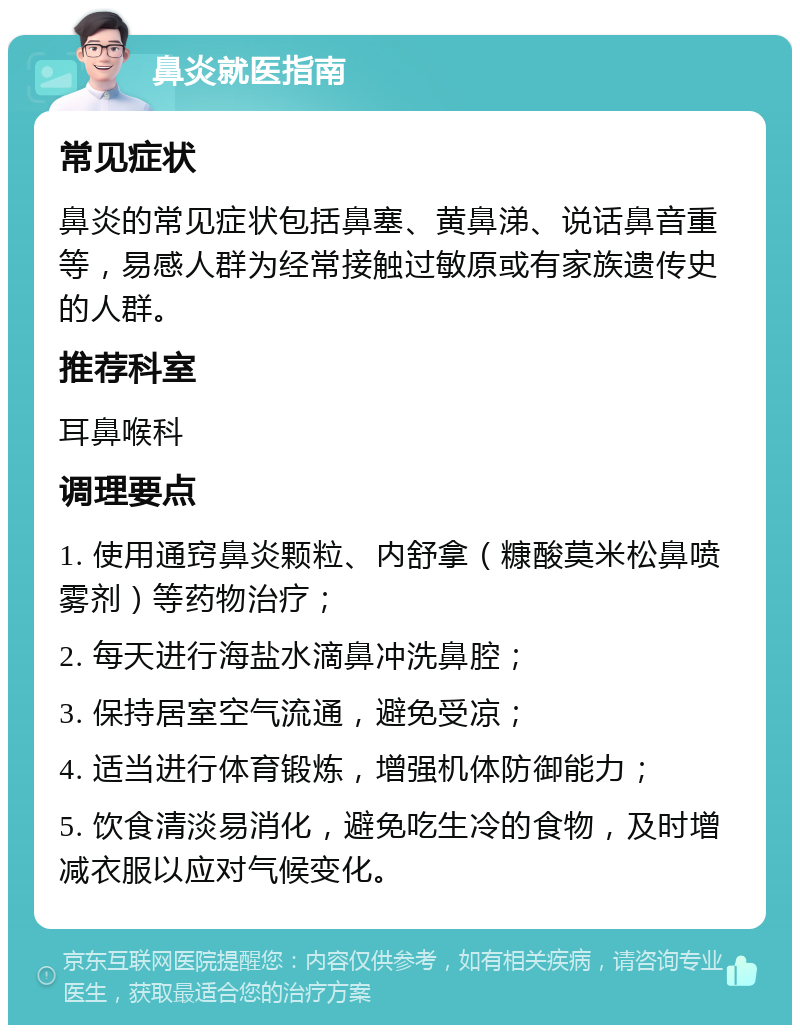 鼻炎就医指南 常见症状 鼻炎的常见症状包括鼻塞、黄鼻涕、说话鼻音重等，易感人群为经常接触过敏原或有家族遗传史的人群。 推荐科室 耳鼻喉科 调理要点 1. 使用通窍鼻炎颗粒、内舒拿（糠酸莫米松鼻喷雾剂）等药物治疗； 2. 每天进行海盐水滴鼻冲洗鼻腔； 3. 保持居室空气流通，避免受凉； 4. 适当进行体育锻炼，增强机体防御能力； 5. 饮食清淡易消化，避免吃生冷的食物，及时增减衣服以应对气候变化。