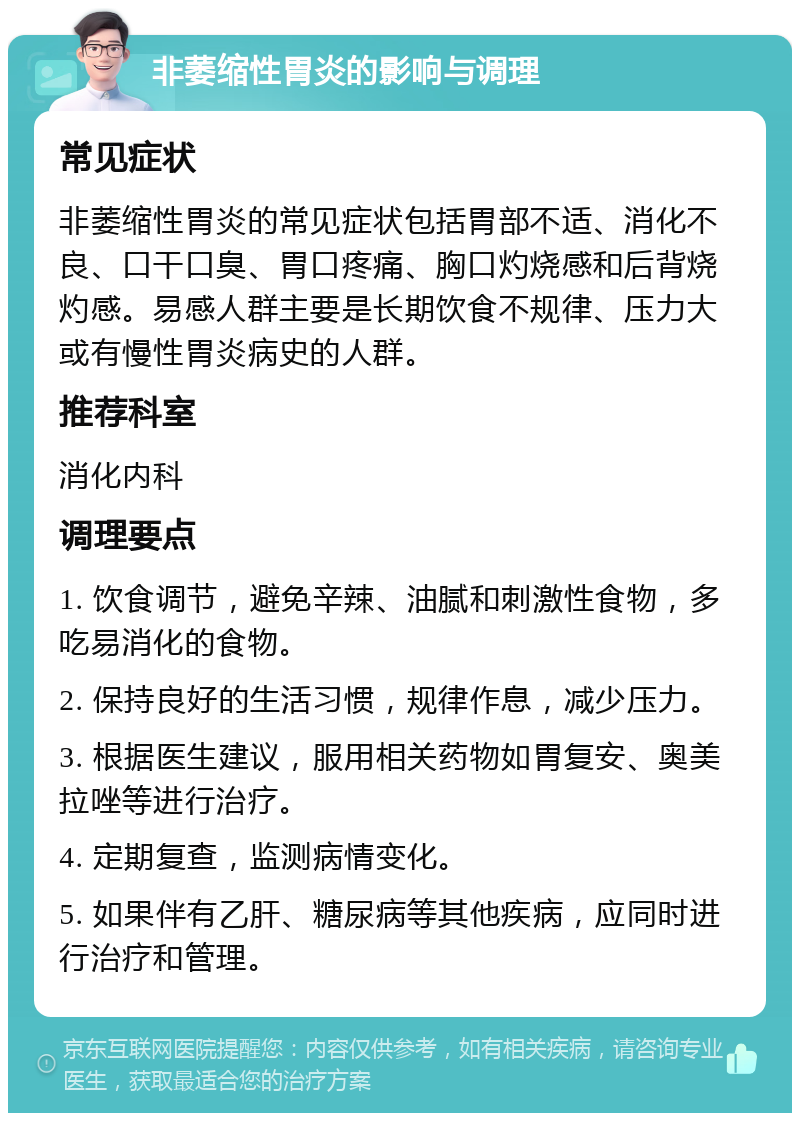 非萎缩性胃炎的影响与调理 常见症状 非萎缩性胃炎的常见症状包括胃部不适、消化不良、口干口臭、胃口疼痛、胸口灼烧感和后背烧灼感。易感人群主要是长期饮食不规律、压力大或有慢性胃炎病史的人群。 推荐科室 消化内科 调理要点 1. 饮食调节，避免辛辣、油腻和刺激性食物，多吃易消化的食物。 2. 保持良好的生活习惯，规律作息，减少压力。 3. 根据医生建议，服用相关药物如胃复安、奥美拉唑等进行治疗。 4. 定期复查，监测病情变化。 5. 如果伴有乙肝、糖尿病等其他疾病，应同时进行治疗和管理。