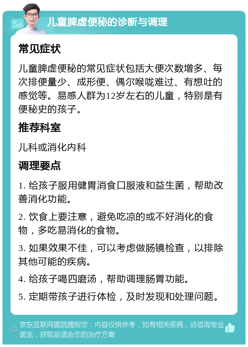 儿童脾虚便秘的诊断与调理 常见症状 儿童脾虚便秘的常见症状包括大便次数增多、每次排便量少、成形便、偶尔喉咙难过、有想吐的感觉等。易感人群为12岁左右的儿童，特别是有便秘史的孩子。 推荐科室 儿科或消化内科 调理要点 1. 给孩子服用健胃消食口服液和益生菌，帮助改善消化功能。 2. 饮食上要注意，避免吃凉的或不好消化的食物，多吃易消化的食物。 3. 如果效果不佳，可以考虑做肠镜检查，以排除其他可能的疾病。 4. 给孩子喝四磨汤，帮助调理肠胃功能。 5. 定期带孩子进行体检，及时发现和处理问题。