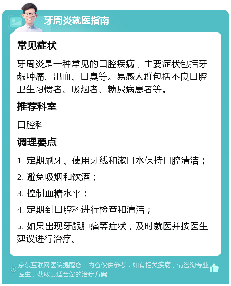 牙周炎就医指南 常见症状 牙周炎是一种常见的口腔疾病，主要症状包括牙龈肿痛、出血、口臭等。易感人群包括不良口腔卫生习惯者、吸烟者、糖尿病患者等。 推荐科室 口腔科 调理要点 1. 定期刷牙、使用牙线和漱口水保持口腔清洁； 2. 避免吸烟和饮酒； 3. 控制血糖水平； 4. 定期到口腔科进行检查和清洁； 5. 如果出现牙龈肿痛等症状，及时就医并按医生建议进行治疗。