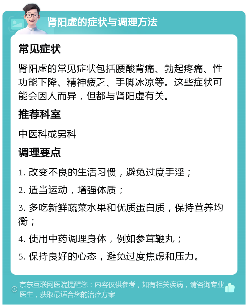 肾阳虚的症状与调理方法 常见症状 肾阳虚的常见症状包括腰酸背痛、勃起疼痛、性功能下降、精神疲乏、手脚冰凉等。这些症状可能会因人而异，但都与肾阳虚有关。 推荐科室 中医科或男科 调理要点 1. 改变不良的生活习惯，避免过度手淫； 2. 适当运动，增强体质； 3. 多吃新鲜蔬菜水果和优质蛋白质，保持营养均衡； 4. 使用中药调理身体，例如参茸鞭丸； 5. 保持良好的心态，避免过度焦虑和压力。