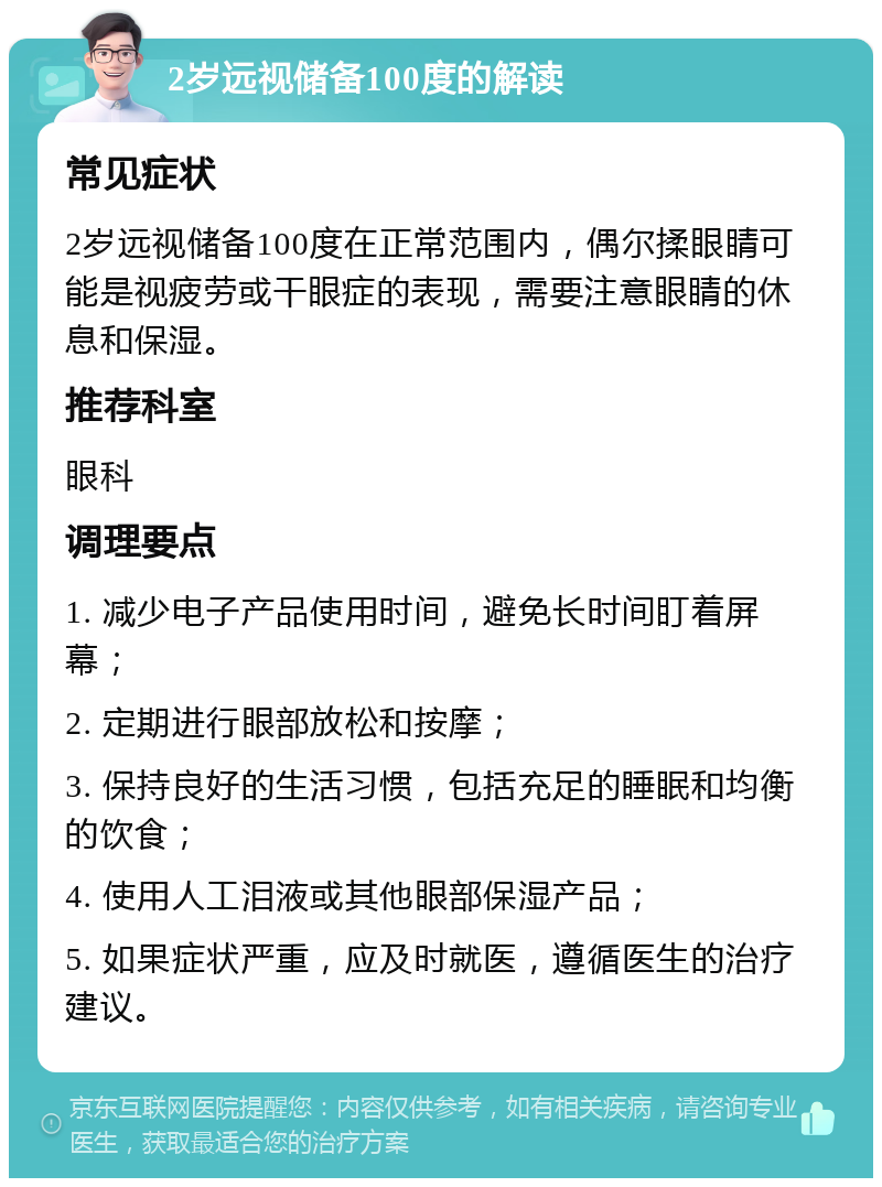 2岁远视储备100度的解读 常见症状 2岁远视储备100度在正常范围内，偶尔揉眼睛可能是视疲劳或干眼症的表现，需要注意眼睛的休息和保湿。 推荐科室 眼科 调理要点 1. 减少电子产品使用时间，避免长时间盯着屏幕； 2. 定期进行眼部放松和按摩； 3. 保持良好的生活习惯，包括充足的睡眠和均衡的饮食； 4. 使用人工泪液或其他眼部保湿产品； 5. 如果症状严重，应及时就医，遵循医生的治疗建议。