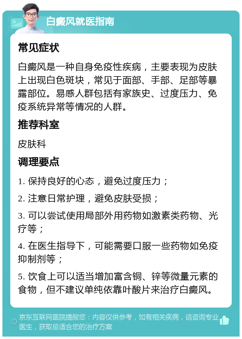 白癜风就医指南 常见症状 白癜风是一种自身免疫性疾病，主要表现为皮肤上出现白色斑块，常见于面部、手部、足部等暴露部位。易感人群包括有家族史、过度压力、免疫系统异常等情况的人群。 推荐科室 皮肤科 调理要点 1. 保持良好的心态，避免过度压力； 2. 注意日常护理，避免皮肤受损； 3. 可以尝试使用局部外用药物如激素类药物、光疗等； 4. 在医生指导下，可能需要口服一些药物如免疫抑制剂等； 5. 饮食上可以适当增加富含铜、锌等微量元素的食物，但不建议单纯依靠叶酸片来治疗白癜风。