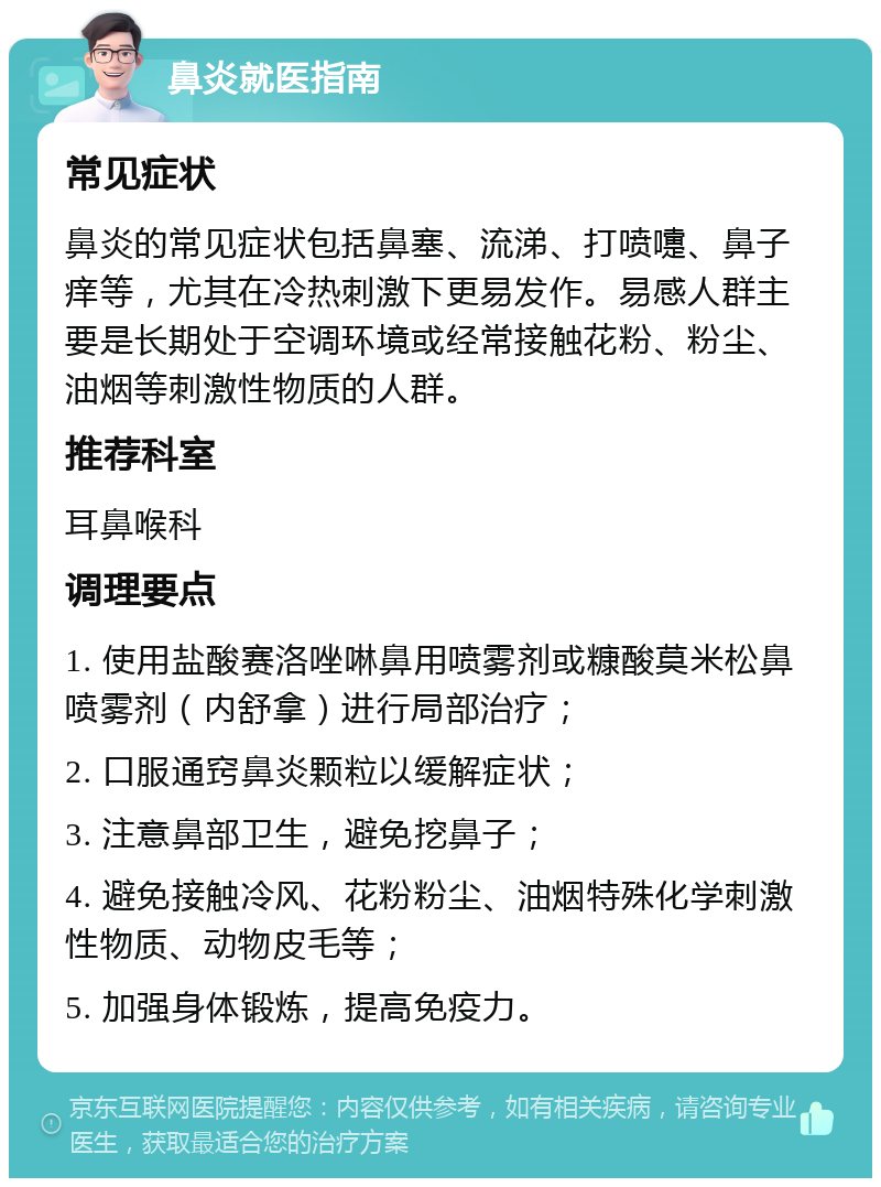 鼻炎就医指南 常见症状 鼻炎的常见症状包括鼻塞、流涕、打喷嚏、鼻子痒等，尤其在冷热刺激下更易发作。易感人群主要是长期处于空调环境或经常接触花粉、粉尘、油烟等刺激性物质的人群。 推荐科室 耳鼻喉科 调理要点 1. 使用盐酸赛洛唑啉鼻用喷雾剂或糠酸莫米松鼻喷雾剂（内舒拿）进行局部治疗； 2. 口服通窍鼻炎颗粒以缓解症状； 3. 注意鼻部卫生，避免挖鼻子； 4. 避免接触冷风、花粉粉尘、油烟特殊化学刺激性物质、动物皮毛等； 5. 加强身体锻炼，提高免疫力。