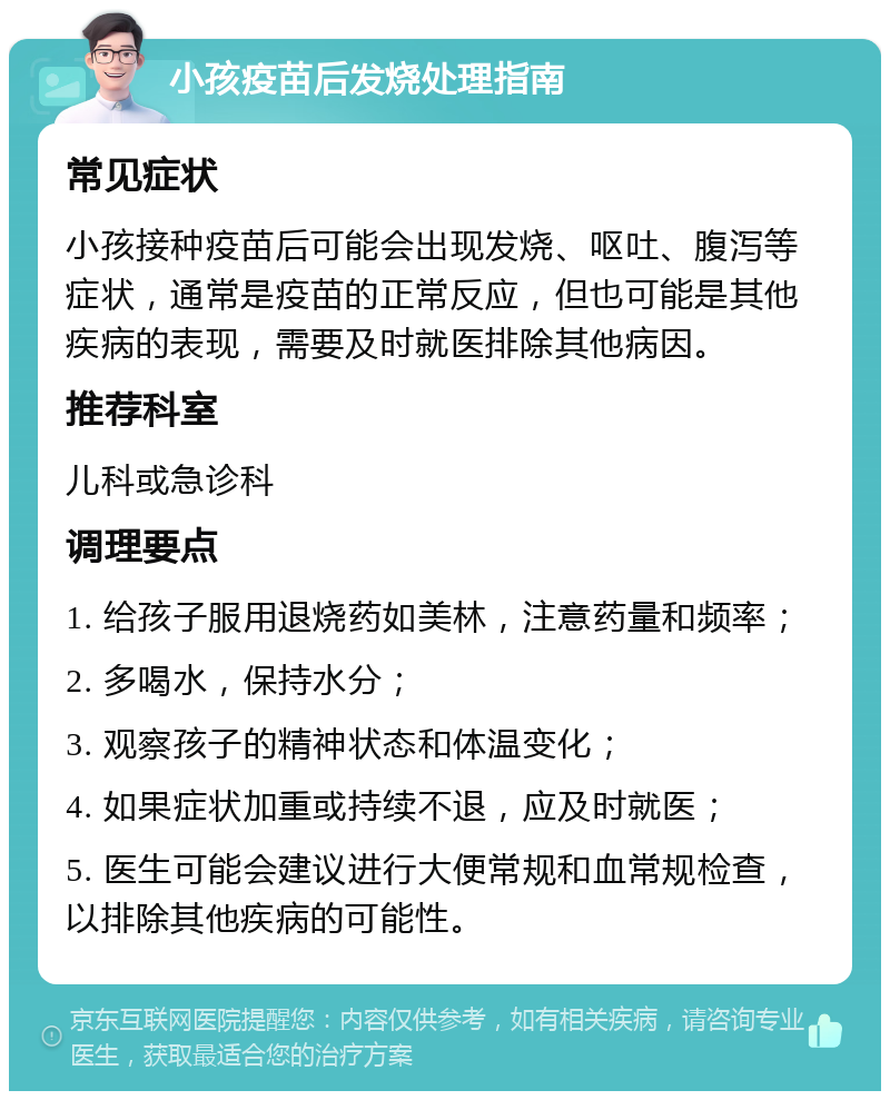 小孩疫苗后发烧处理指南 常见症状 小孩接种疫苗后可能会出现发烧、呕吐、腹泻等症状，通常是疫苗的正常反应，但也可能是其他疾病的表现，需要及时就医排除其他病因。 推荐科室 儿科或急诊科 调理要点 1. 给孩子服用退烧药如美林，注意药量和频率； 2. 多喝水，保持水分； 3. 观察孩子的精神状态和体温变化； 4. 如果症状加重或持续不退，应及时就医； 5. 医生可能会建议进行大便常规和血常规检查，以排除其他疾病的可能性。