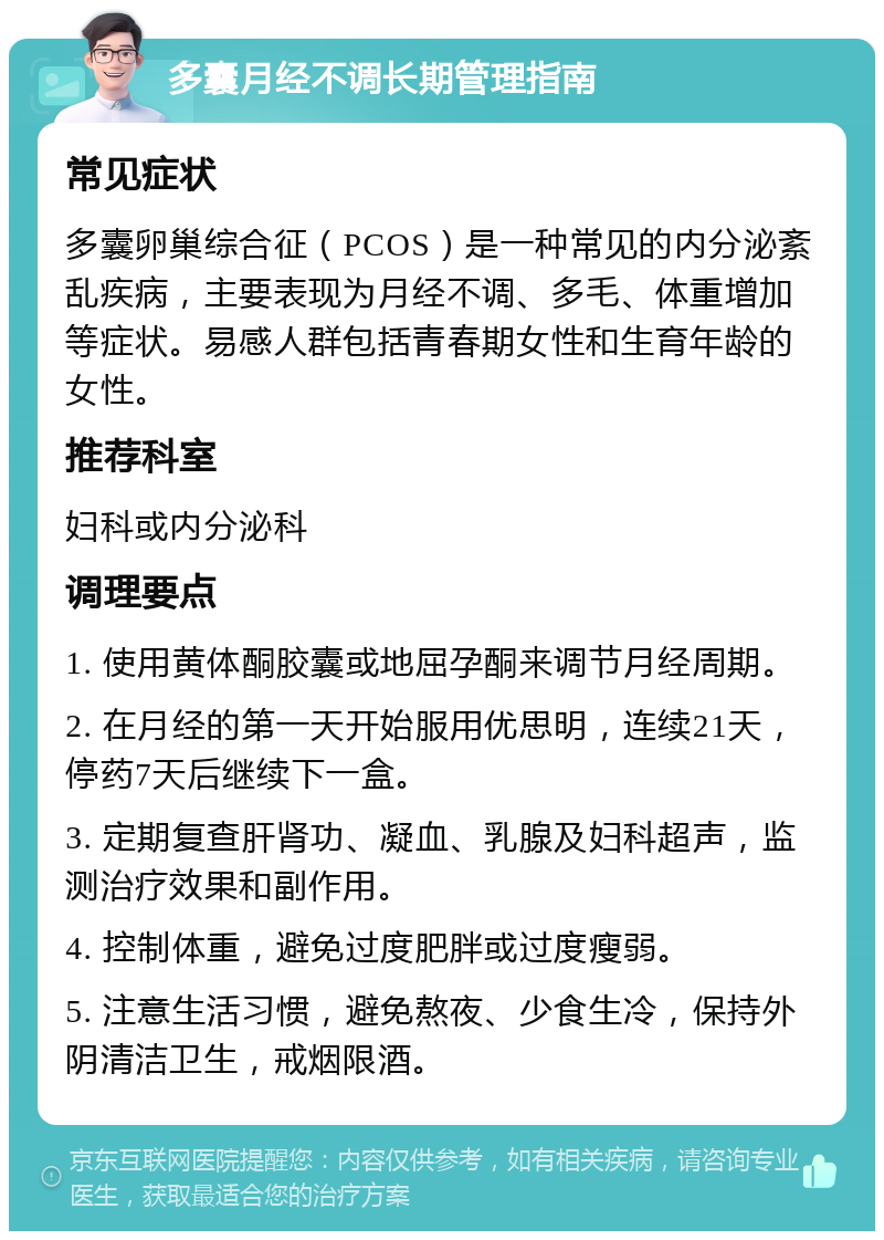 多囊月经不调长期管理指南 常见症状 多囊卵巢综合征（PCOS）是一种常见的内分泌紊乱疾病，主要表现为月经不调、多毛、体重增加等症状。易感人群包括青春期女性和生育年龄的女性。 推荐科室 妇科或内分泌科 调理要点 1. 使用黄体酮胶囊或地屈孕酮来调节月经周期。 2. 在月经的第一天开始服用优思明，连续21天，停药7天后继续下一盒。 3. 定期复查肝肾功、凝血、乳腺及妇科超声，监测治疗效果和副作用。 4. 控制体重，避免过度肥胖或过度瘦弱。 5. 注意生活习惯，避免熬夜、少食生冷，保持外阴清洁卫生，戒烟限酒。