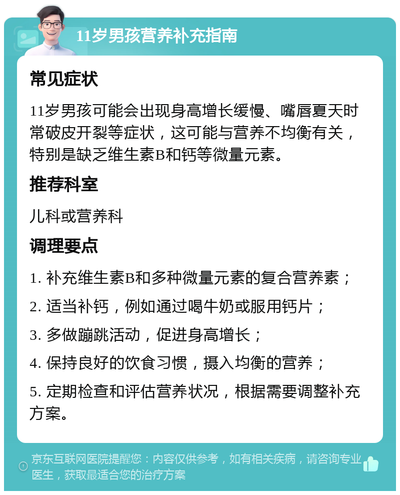 11岁男孩营养补充指南 常见症状 11岁男孩可能会出现身高增长缓慢、嘴唇夏天时常破皮开裂等症状，这可能与营养不均衡有关，特别是缺乏维生素B和钙等微量元素。 推荐科室 儿科或营养科 调理要点 1. 补充维生素B和多种微量元素的复合营养素； 2. 适当补钙，例如通过喝牛奶或服用钙片； 3. 多做蹦跳活动，促进身高增长； 4. 保持良好的饮食习惯，摄入均衡的营养； 5. 定期检查和评估营养状况，根据需要调整补充方案。