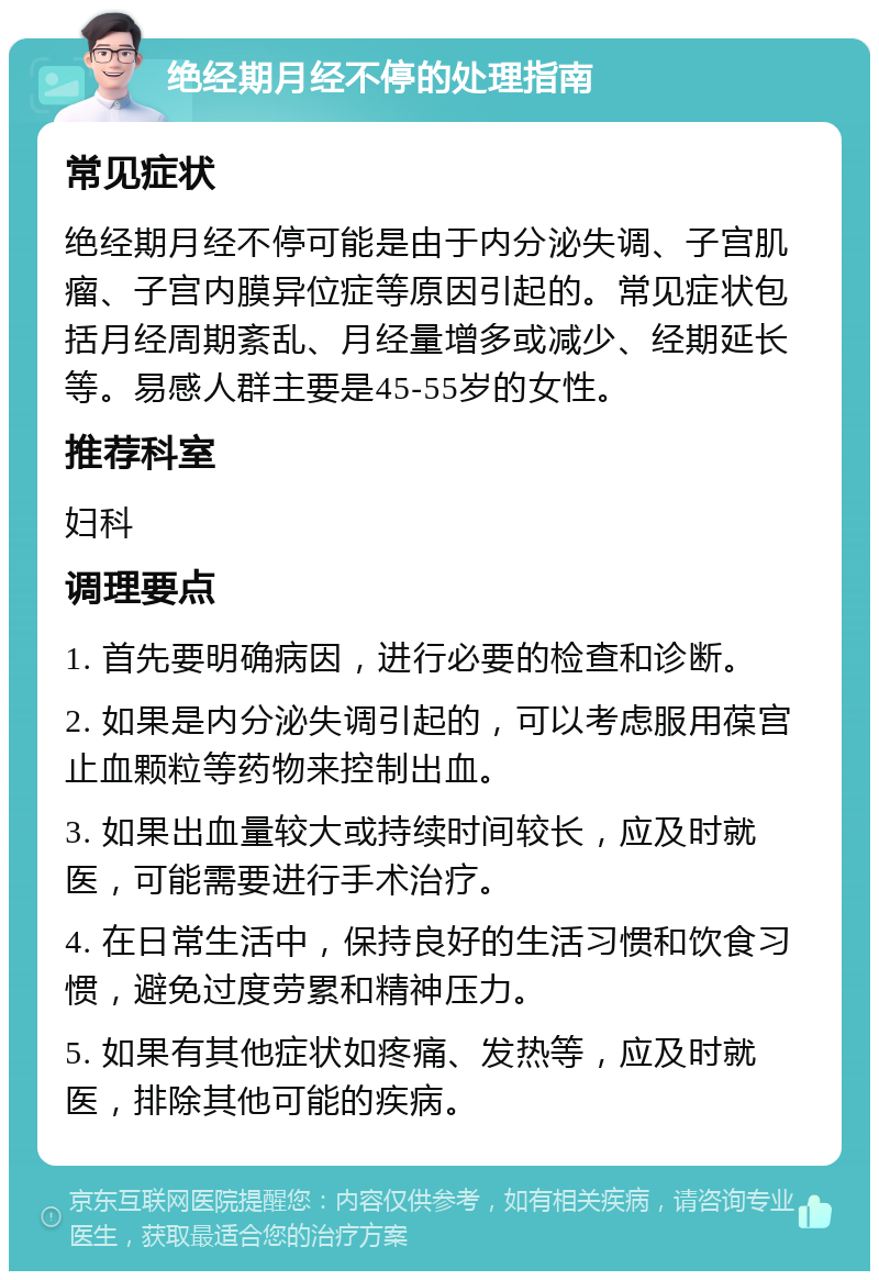 绝经期月经不停的处理指南 常见症状 绝经期月经不停可能是由于内分泌失调、子宫肌瘤、子宫内膜异位症等原因引起的。常见症状包括月经周期紊乱、月经量增多或减少、经期延长等。易感人群主要是45-55岁的女性。 推荐科室 妇科 调理要点 1. 首先要明确病因，进行必要的检查和诊断。 2. 如果是内分泌失调引起的，可以考虑服用葆宫止血颗粒等药物来控制出血。 3. 如果出血量较大或持续时间较长，应及时就医，可能需要进行手术治疗。 4. 在日常生活中，保持良好的生活习惯和饮食习惯，避免过度劳累和精神压力。 5. 如果有其他症状如疼痛、发热等，应及时就医，排除其他可能的疾病。