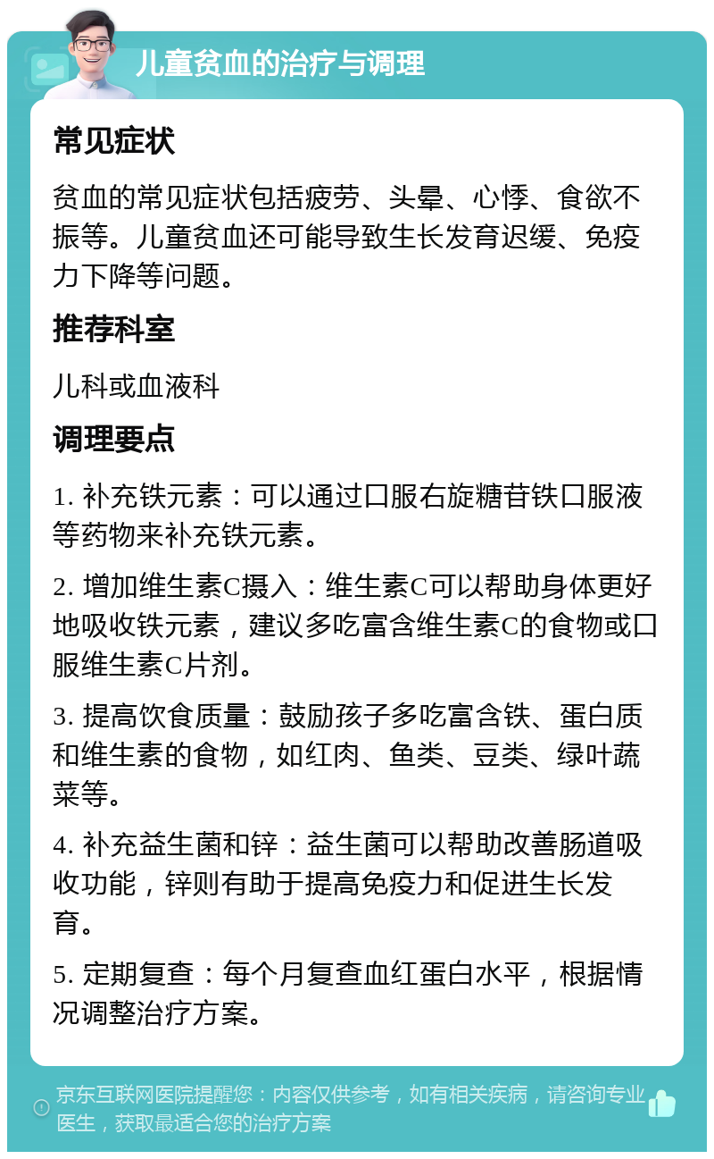 儿童贫血的治疗与调理 常见症状 贫血的常见症状包括疲劳、头晕、心悸、食欲不振等。儿童贫血还可能导致生长发育迟缓、免疫力下降等问题。 推荐科室 儿科或血液科 调理要点 1. 补充铁元素：可以通过口服右旋糖苷铁口服液等药物来补充铁元素。 2. 增加维生素C摄入：维生素C可以帮助身体更好地吸收铁元素，建议多吃富含维生素C的食物或口服维生素C片剂。 3. 提高饮食质量：鼓励孩子多吃富含铁、蛋白质和维生素的食物，如红肉、鱼类、豆类、绿叶蔬菜等。 4. 补充益生菌和锌：益生菌可以帮助改善肠道吸收功能，锌则有助于提高免疫力和促进生长发育。 5. 定期复查：每个月复查血红蛋白水平，根据情况调整治疗方案。