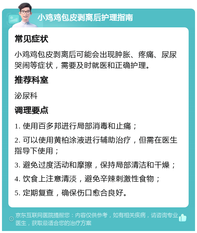 小鸡鸡包皮剥离后护理指南 常见症状 小鸡鸡包皮剥离后可能会出现肿胀、疼痛、尿尿哭闹等症状，需要及时就医和正确护理。 推荐科室 泌尿科 调理要点 1. 使用百多邦进行局部消毒和止痛； 2. 可以使用黄柏涂液进行辅助治疗，但需在医生指导下使用； 3. 避免过度活动和摩擦，保持局部清洁和干燥； 4. 饮食上注意清淡，避免辛辣刺激性食物； 5. 定期复查，确保伤口愈合良好。