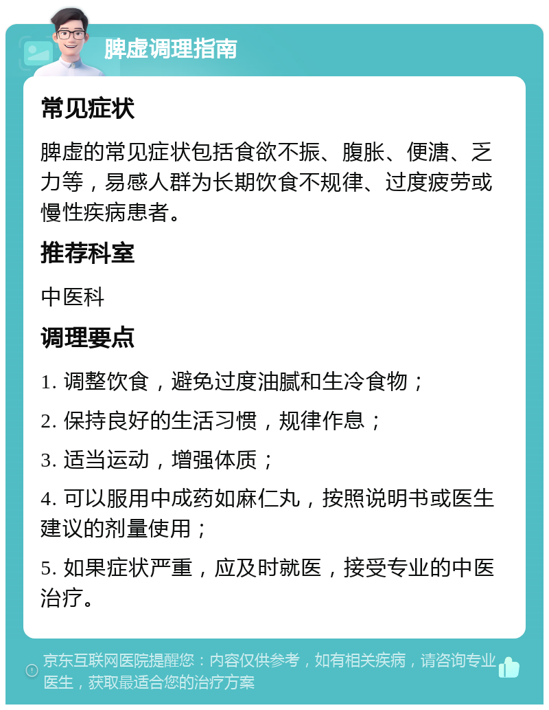 脾虚调理指南 常见症状 脾虚的常见症状包括食欲不振、腹胀、便溏、乏力等，易感人群为长期饮食不规律、过度疲劳或慢性疾病患者。 推荐科室 中医科 调理要点 1. 调整饮食，避免过度油腻和生冷食物； 2. 保持良好的生活习惯，规律作息； 3. 适当运动，增强体质； 4. 可以服用中成药如麻仁丸，按照说明书或医生建议的剂量使用； 5. 如果症状严重，应及时就医，接受专业的中医治疗。