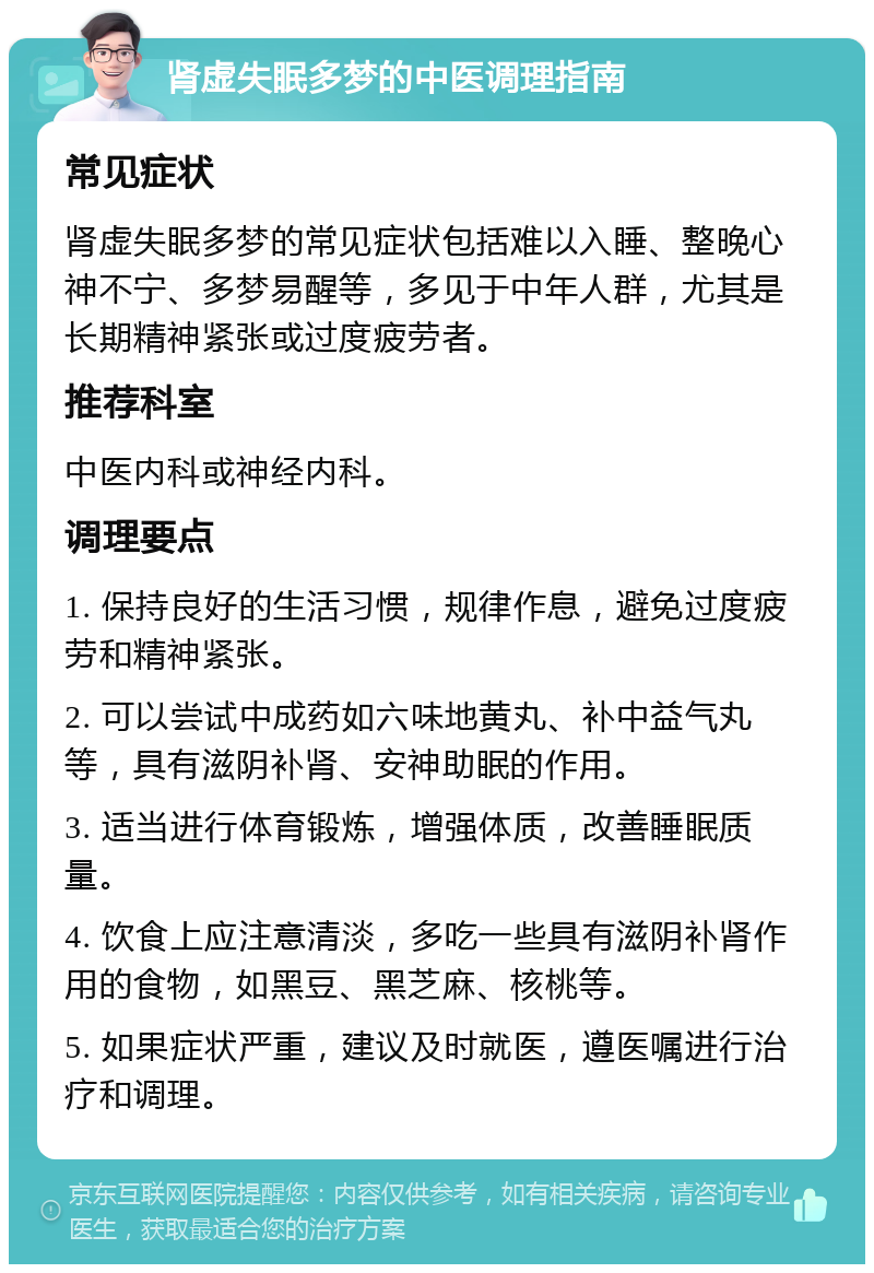 肾虚失眠多梦的中医调理指南 常见症状 肾虚失眠多梦的常见症状包括难以入睡、整晚心神不宁、多梦易醒等，多见于中年人群，尤其是长期精神紧张或过度疲劳者。 推荐科室 中医内科或神经内科。 调理要点 1. 保持良好的生活习惯，规律作息，避免过度疲劳和精神紧张。 2. 可以尝试中成药如六味地黄丸、补中益气丸等，具有滋阴补肾、安神助眠的作用。 3. 适当进行体育锻炼，增强体质，改善睡眠质量。 4. 饮食上应注意清淡，多吃一些具有滋阴补肾作用的食物，如黑豆、黑芝麻、核桃等。 5. 如果症状严重，建议及时就医，遵医嘱进行治疗和调理。