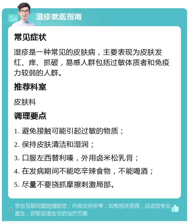 湿疹就医指南 常见症状 湿疹是一种常见的皮肤病，主要表现为皮肤发红、痒、抓破，易感人群包括过敏体质者和免疫力较弱的人群。 推荐科室 皮肤科 调理要点 1. 避免接触可能引起过敏的物质； 2. 保持皮肤清洁和湿润； 3. 口服左西替利嗪，外用卤米松乳膏； 4. 在发病期间不能吃辛辣食物，不能喝酒； 5. 尽量不要挠抓摩擦刺激局部。