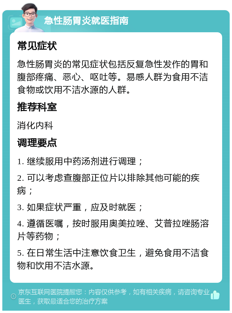 急性肠胃炎就医指南 常见症状 急性肠胃炎的常见症状包括反复急性发作的胃和腹部疼痛、恶心、呕吐等。易感人群为食用不洁食物或饮用不洁水源的人群。 推荐科室 消化内科 调理要点 1. 继续服用中药汤剂进行调理； 2. 可以考虑查腹部正位片以排除其他可能的疾病； 3. 如果症状严重，应及时就医； 4. 遵循医嘱，按时服用奥美拉唑、艾普拉唑肠溶片等药物； 5. 在日常生活中注意饮食卫生，避免食用不洁食物和饮用不洁水源。