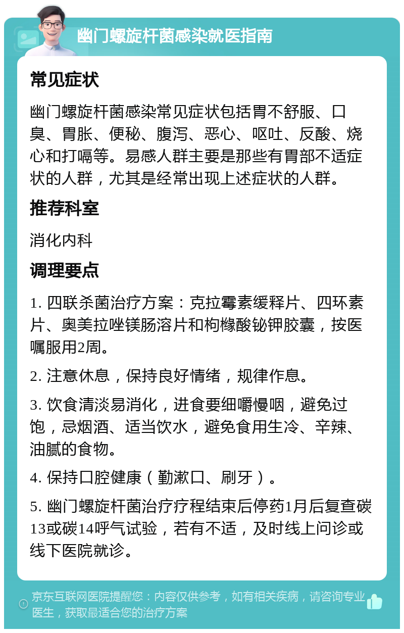 幽门螺旋杆菌感染就医指南 常见症状 幽门螺旋杆菌感染常见症状包括胃不舒服、口臭、胃胀、便秘、腹泻、恶心、呕吐、反酸、烧心和打嗝等。易感人群主要是那些有胃部不适症状的人群，尤其是经常出现上述症状的人群。 推荐科室 消化内科 调理要点 1. 四联杀菌治疗方案：克拉霉素缓释片、四环素片、奥美拉唑镁肠溶片和枸橼酸铋钾胶囊，按医嘱服用2周。 2. 注意休息，保持良好情绪，规律作息。 3. 饮食清淡易消化，进食要细嚼慢咽，避免过饱，忌烟酒、适当饮水，避免食用生冷、辛辣、油腻的食物。 4. 保持口腔健康（勤漱口、刷牙）。 5. 幽门螺旋杆菌治疗疗程结束后停药1月后复查碳13或碳14呼气试验，若有不适，及时线上问诊或线下医院就诊。