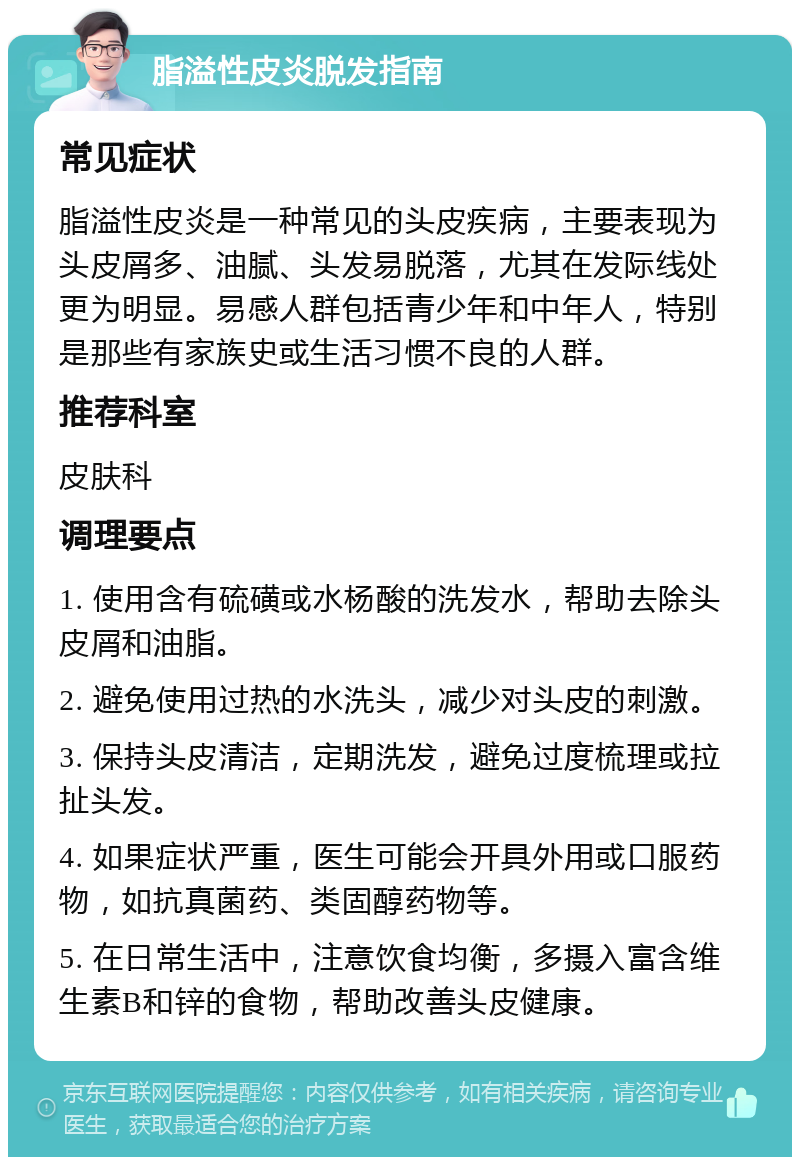 脂溢性皮炎脱发指南 常见症状 脂溢性皮炎是一种常见的头皮疾病，主要表现为头皮屑多、油腻、头发易脱落，尤其在发际线处更为明显。易感人群包括青少年和中年人，特别是那些有家族史或生活习惯不良的人群。 推荐科室 皮肤科 调理要点 1. 使用含有硫磺或水杨酸的洗发水，帮助去除头皮屑和油脂。 2. 避免使用过热的水洗头，减少对头皮的刺激。 3. 保持头皮清洁，定期洗发，避免过度梳理或拉扯头发。 4. 如果症状严重，医生可能会开具外用或口服药物，如抗真菌药、类固醇药物等。 5. 在日常生活中，注意饮食均衡，多摄入富含维生素B和锌的食物，帮助改善头皮健康。