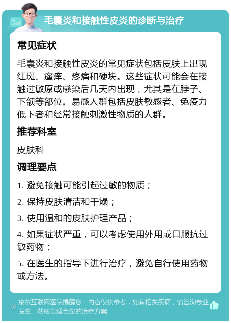 毛囊炎和接触性皮炎的诊断与治疗 常见症状 毛囊炎和接触性皮炎的常见症状包括皮肤上出现红斑、瘙痒、疼痛和硬块。这些症状可能会在接触过敏原或感染后几天内出现，尤其是在脖子、下颌等部位。易感人群包括皮肤敏感者、免疫力低下者和经常接触刺激性物质的人群。 推荐科室 皮肤科 调理要点 1. 避免接触可能引起过敏的物质； 2. 保持皮肤清洁和干燥； 3. 使用温和的皮肤护理产品； 4. 如果症状严重，可以考虑使用外用或口服抗过敏药物； 5. 在医生的指导下进行治疗，避免自行使用药物或方法。