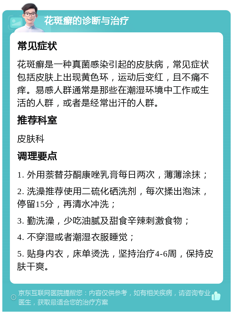 花斑癣的诊断与治疗 常见症状 花斑癣是一种真菌感染引起的皮肤病，常见症状包括皮肤上出现黄色环，运动后变红，且不痛不痒。易感人群通常是那些在潮湿环境中工作或生活的人群，或者是经常出汗的人群。 推荐科室 皮肤科 调理要点 1. 外用萘替芬酮康唑乳膏每日两次，薄薄涂抹； 2. 洗澡推荐使用二硫化硒洗剂，每次揉出泡沫，停留15分，再清水冲洗； 3. 勤洗澡，少吃油腻及甜食辛辣刺激食物； 4. 不穿湿或者潮湿衣服睡觉； 5. 贴身内衣，床单烫洗，坚持治疗4-6周，保持皮肤干爽。