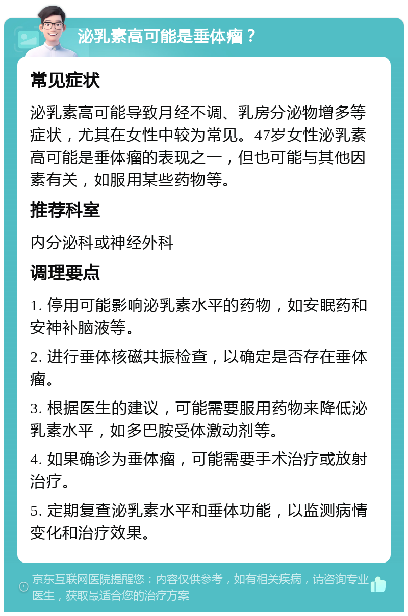 泌乳素高可能是垂体瘤？ 常见症状 泌乳素高可能导致月经不调、乳房分泌物增多等症状，尤其在女性中较为常见。47岁女性泌乳素高可能是垂体瘤的表现之一，但也可能与其他因素有关，如服用某些药物等。 推荐科室 内分泌科或神经外科 调理要点 1. 停用可能影响泌乳素水平的药物，如安眠药和安神补脑液等。 2. 进行垂体核磁共振检查，以确定是否存在垂体瘤。 3. 根据医生的建议，可能需要服用药物来降低泌乳素水平，如多巴胺受体激动剂等。 4. 如果确诊为垂体瘤，可能需要手术治疗或放射治疗。 5. 定期复查泌乳素水平和垂体功能，以监测病情变化和治疗效果。