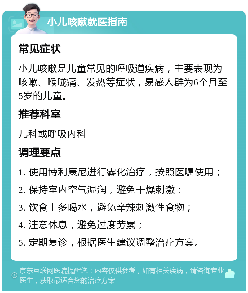 小儿咳嗽就医指南 常见症状 小儿咳嗽是儿童常见的呼吸道疾病，主要表现为咳嗽、喉咙痛、发热等症状，易感人群为6个月至5岁的儿童。 推荐科室 儿科或呼吸内科 调理要点 1. 使用博利康尼进行雾化治疗，按照医嘱使用； 2. 保持室内空气湿润，避免干燥刺激； 3. 饮食上多喝水，避免辛辣刺激性食物； 4. 注意休息，避免过度劳累； 5. 定期复诊，根据医生建议调整治疗方案。