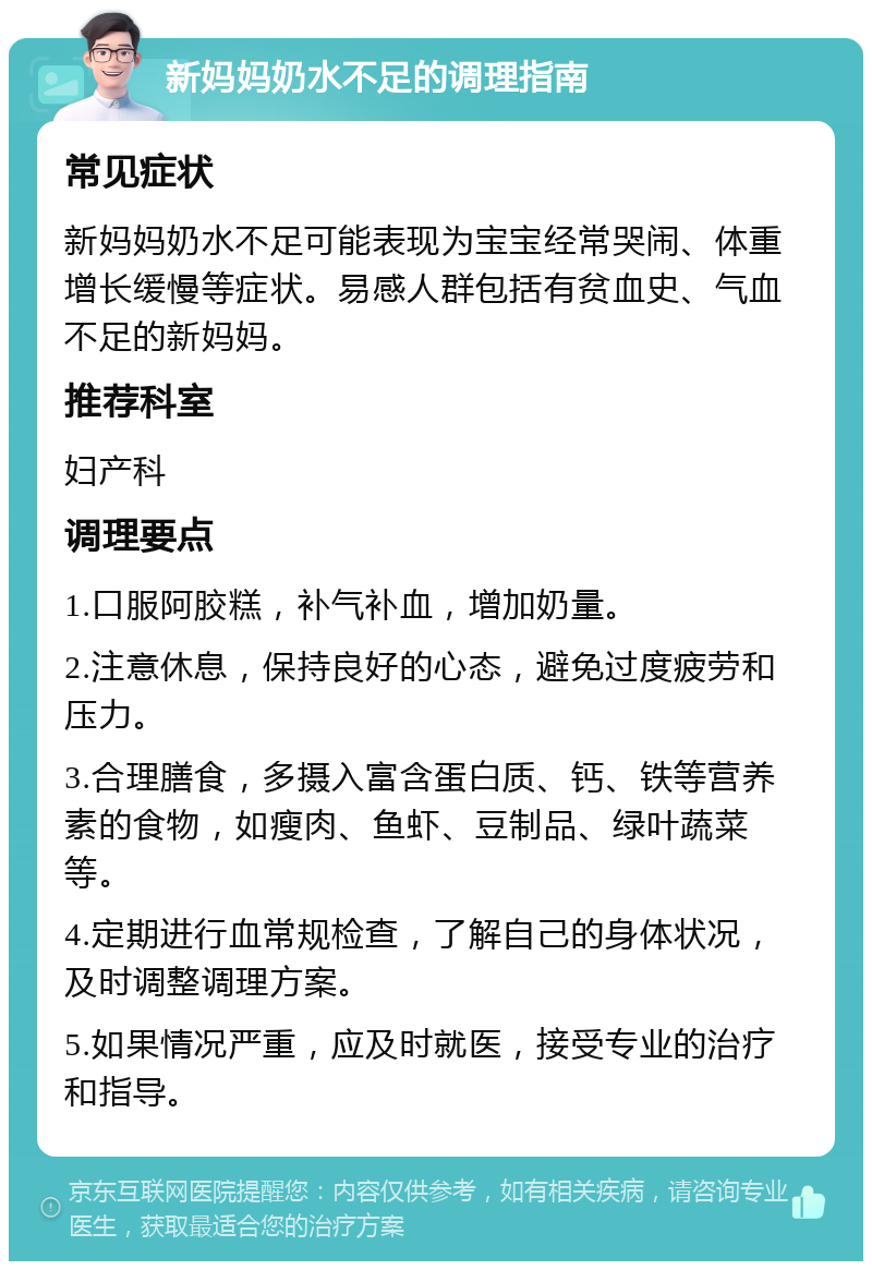 新妈妈奶水不足的调理指南 常见症状 新妈妈奶水不足可能表现为宝宝经常哭闹、体重增长缓慢等症状。易感人群包括有贫血史、气血不足的新妈妈。 推荐科室 妇产科 调理要点 1.口服阿胶糕，补气补血，增加奶量。 2.注意休息，保持良好的心态，避免过度疲劳和压力。 3.合理膳食，多摄入富含蛋白质、钙、铁等营养素的食物，如瘦肉、鱼虾、豆制品、绿叶蔬菜等。 4.定期进行血常规检查，了解自己的身体状况，及时调整调理方案。 5.如果情况严重，应及时就医，接受专业的治疗和指导。