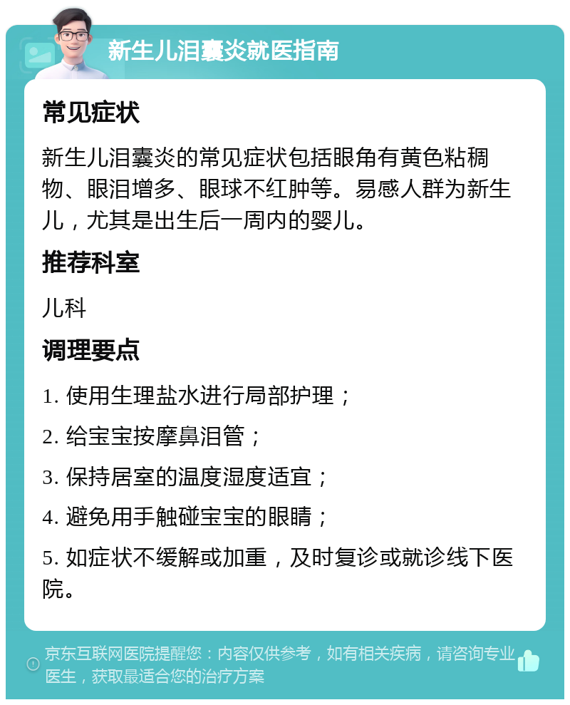 新生儿泪囊炎就医指南 常见症状 新生儿泪囊炎的常见症状包括眼角有黄色粘稠物、眼泪增多、眼球不红肿等。易感人群为新生儿，尤其是出生后一周内的婴儿。 推荐科室 儿科 调理要点 1. 使用生理盐水进行局部护理； 2. 给宝宝按摩鼻泪管； 3. 保持居室的温度湿度适宜； 4. 避免用手触碰宝宝的眼睛； 5. 如症状不缓解或加重，及时复诊或就诊线下医院。