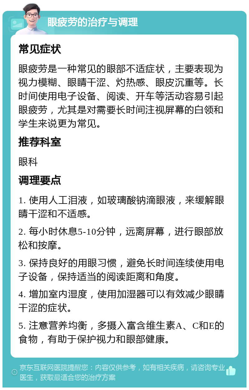 眼疲劳的治疗与调理 常见症状 眼疲劳是一种常见的眼部不适症状，主要表现为视力模糊、眼睛干涩、灼热感、眼皮沉重等。长时间使用电子设备、阅读、开车等活动容易引起眼疲劳，尤其是对需要长时间注视屏幕的白领和学生来说更为常见。 推荐科室 眼科 调理要点 1. 使用人工泪液，如玻璃酸钠滴眼液，来缓解眼睛干涩和不适感。 2. 每小时休息5-10分钟，远离屏幕，进行眼部放松和按摩。 3. 保持良好的用眼习惯，避免长时间连续使用电子设备，保持适当的阅读距离和角度。 4. 增加室内湿度，使用加湿器可以有效减少眼睛干涩的症状。 5. 注意营养均衡，多摄入富含维生素A、C和E的食物，有助于保护视力和眼部健康。