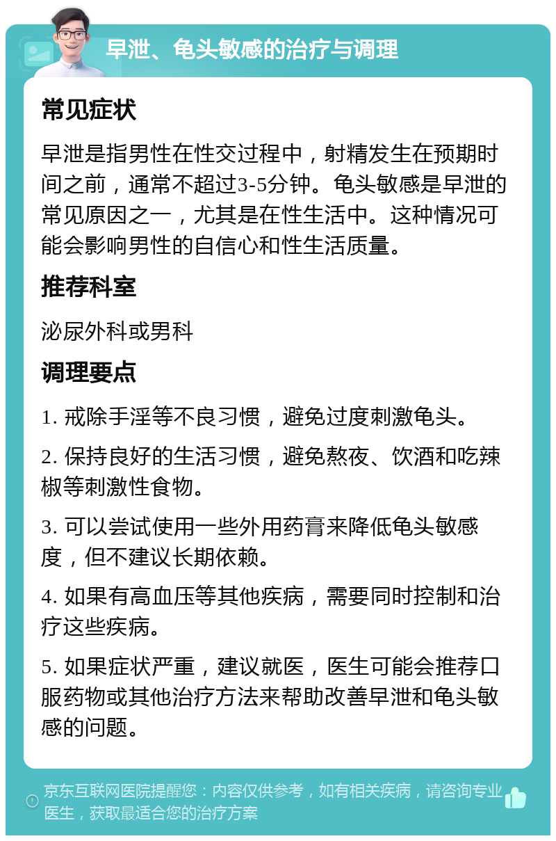 早泄、龟头敏感的治疗与调理 常见症状 早泄是指男性在性交过程中，射精发生在预期时间之前，通常不超过3-5分钟。龟头敏感是早泄的常见原因之一，尤其是在性生活中。这种情况可能会影响男性的自信心和性生活质量。 推荐科室 泌尿外科或男科 调理要点 1. 戒除手淫等不良习惯，避免过度刺激龟头。 2. 保持良好的生活习惯，避免熬夜、饮酒和吃辣椒等刺激性食物。 3. 可以尝试使用一些外用药膏来降低龟头敏感度，但不建议长期依赖。 4. 如果有高血压等其他疾病，需要同时控制和治疗这些疾病。 5. 如果症状严重，建议就医，医生可能会推荐口服药物或其他治疗方法来帮助改善早泄和龟头敏感的问题。