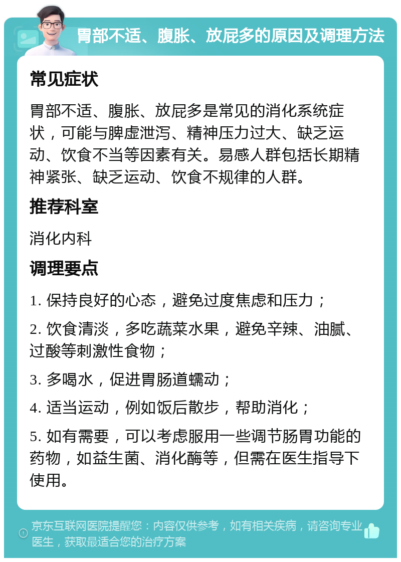 胃部不适、腹胀、放屁多的原因及调理方法 常见症状 胃部不适、腹胀、放屁多是常见的消化系统症状，可能与脾虚泄泻、精神压力过大、缺乏运动、饮食不当等因素有关。易感人群包括长期精神紧张、缺乏运动、饮食不规律的人群。 推荐科室 消化内科 调理要点 1. 保持良好的心态，避免过度焦虑和压力； 2. 饮食清淡，多吃蔬菜水果，避免辛辣、油腻、过酸等刺激性食物； 3. 多喝水，促进胃肠道蠕动； 4. 适当运动，例如饭后散步，帮助消化； 5. 如有需要，可以考虑服用一些调节肠胃功能的药物，如益生菌、消化酶等，但需在医生指导下使用。