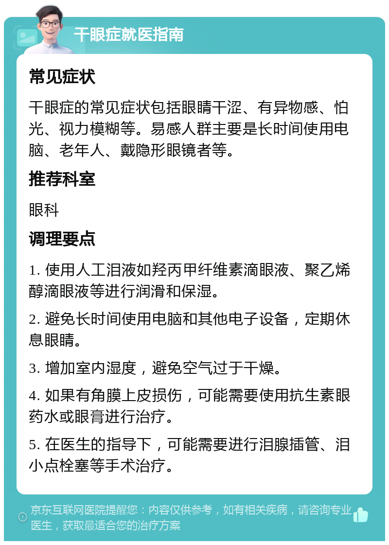 干眼症就医指南 常见症状 干眼症的常见症状包括眼睛干涩、有异物感、怕光、视力模糊等。易感人群主要是长时间使用电脑、老年人、戴隐形眼镜者等。 推荐科室 眼科 调理要点 1. 使用人工泪液如羟丙甲纤维素滴眼液、聚乙烯醇滴眼液等进行润滑和保湿。 2. 避免长时间使用电脑和其他电子设备，定期休息眼睛。 3. 增加室内湿度，避免空气过于干燥。 4. 如果有角膜上皮损伤，可能需要使用抗生素眼药水或眼膏进行治疗。 5. 在医生的指导下，可能需要进行泪腺插管、泪小点栓塞等手术治疗。