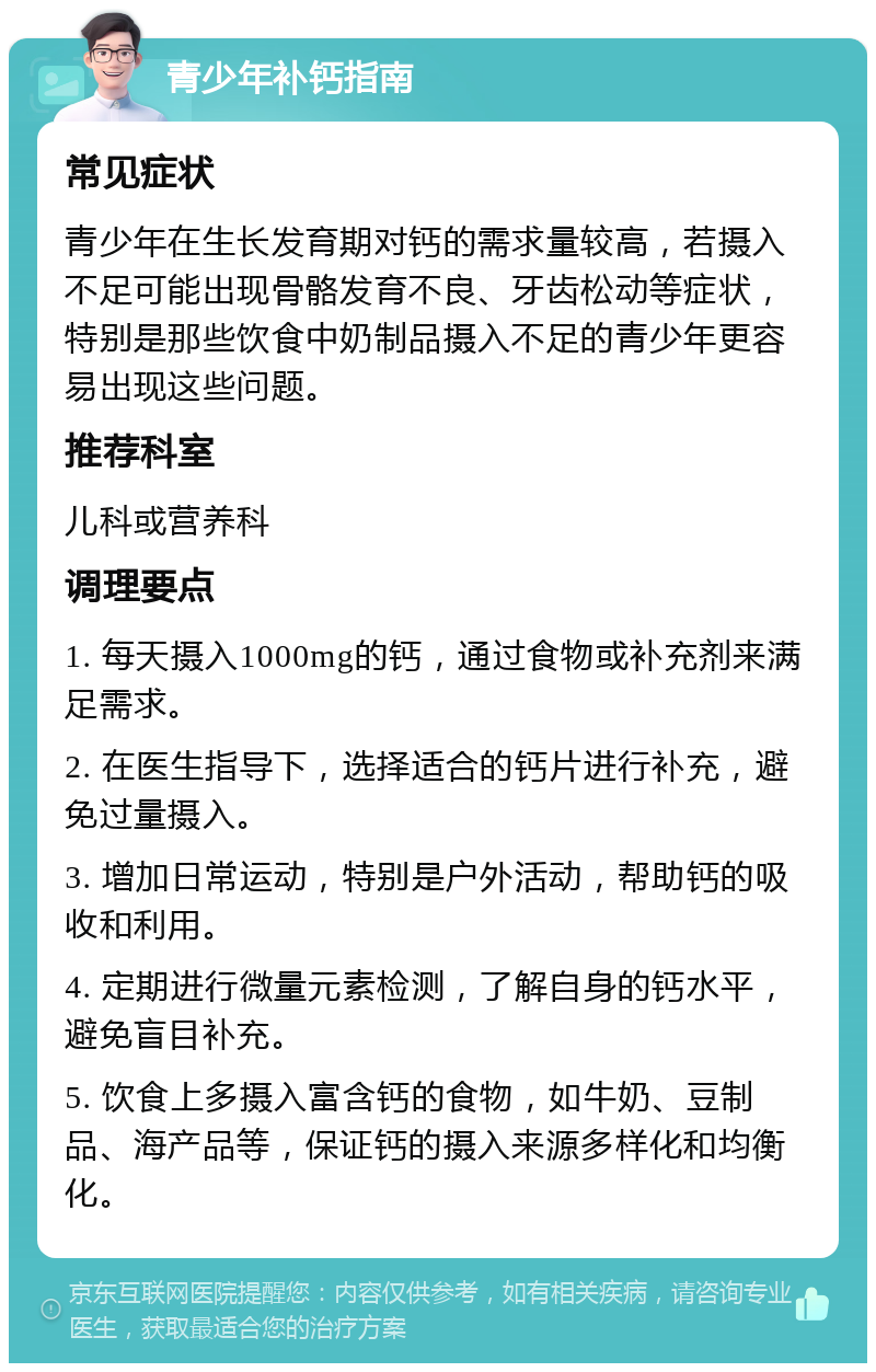 青少年补钙指南 常见症状 青少年在生长发育期对钙的需求量较高，若摄入不足可能出现骨骼发育不良、牙齿松动等症状，特别是那些饮食中奶制品摄入不足的青少年更容易出现这些问题。 推荐科室 儿科或营养科 调理要点 1. 每天摄入1000mg的钙，通过食物或补充剂来满足需求。 2. 在医生指导下，选择适合的钙片进行补充，避免过量摄入。 3. 增加日常运动，特别是户外活动，帮助钙的吸收和利用。 4. 定期进行微量元素检测，了解自身的钙水平，避免盲目补充。 5. 饮食上多摄入富含钙的食物，如牛奶、豆制品、海产品等，保证钙的摄入来源多样化和均衡化。