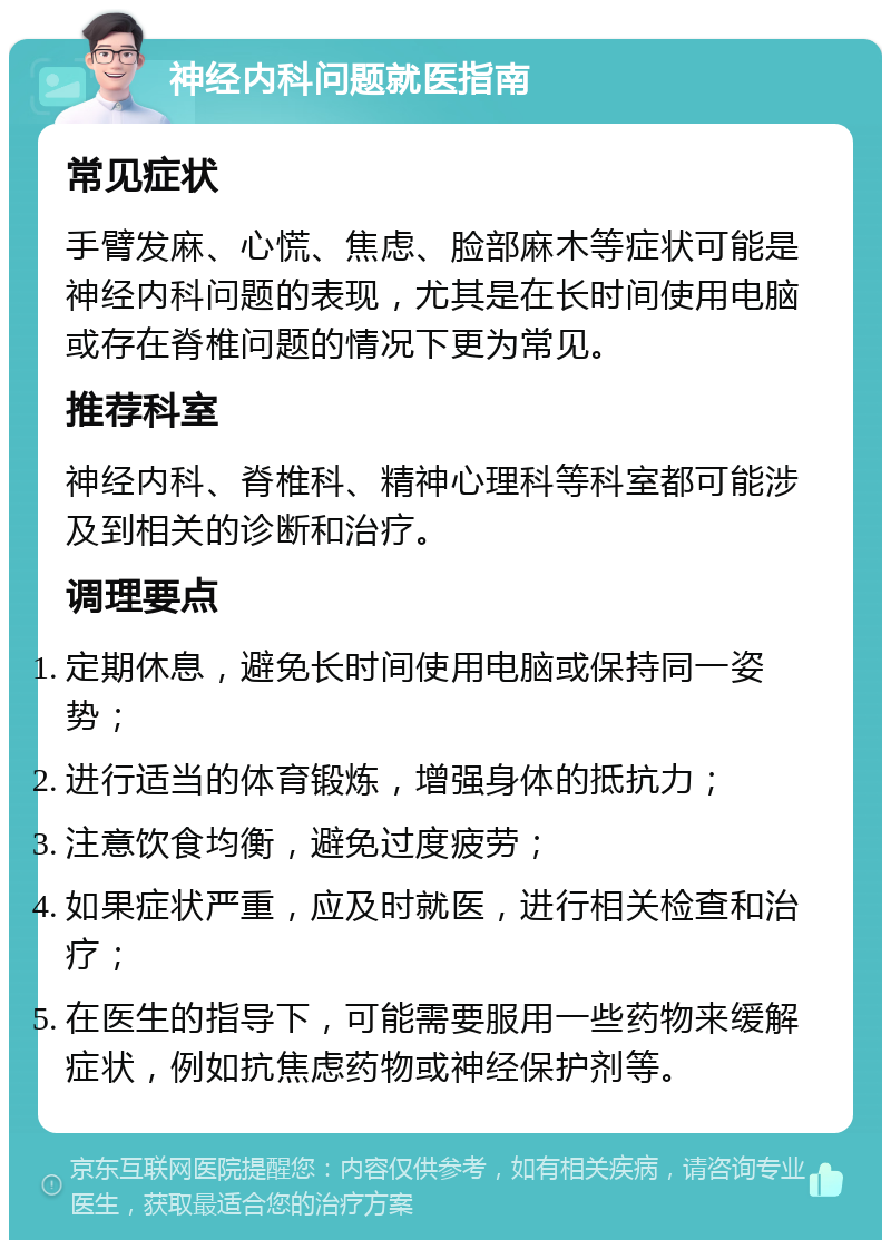 神经内科问题就医指南 常见症状 手臂发麻、心慌、焦虑、脸部麻木等症状可能是神经内科问题的表现，尤其是在长时间使用电脑或存在脊椎问题的情况下更为常见。 推荐科室 神经内科、脊椎科、精神心理科等科室都可能涉及到相关的诊断和治疗。 调理要点 定期休息，避免长时间使用电脑或保持同一姿势； 进行适当的体育锻炼，增强身体的抵抗力； 注意饮食均衡，避免过度疲劳； 如果症状严重，应及时就医，进行相关检查和治疗； 在医生的指导下，可能需要服用一些药物来缓解症状，例如抗焦虑药物或神经保护剂等。