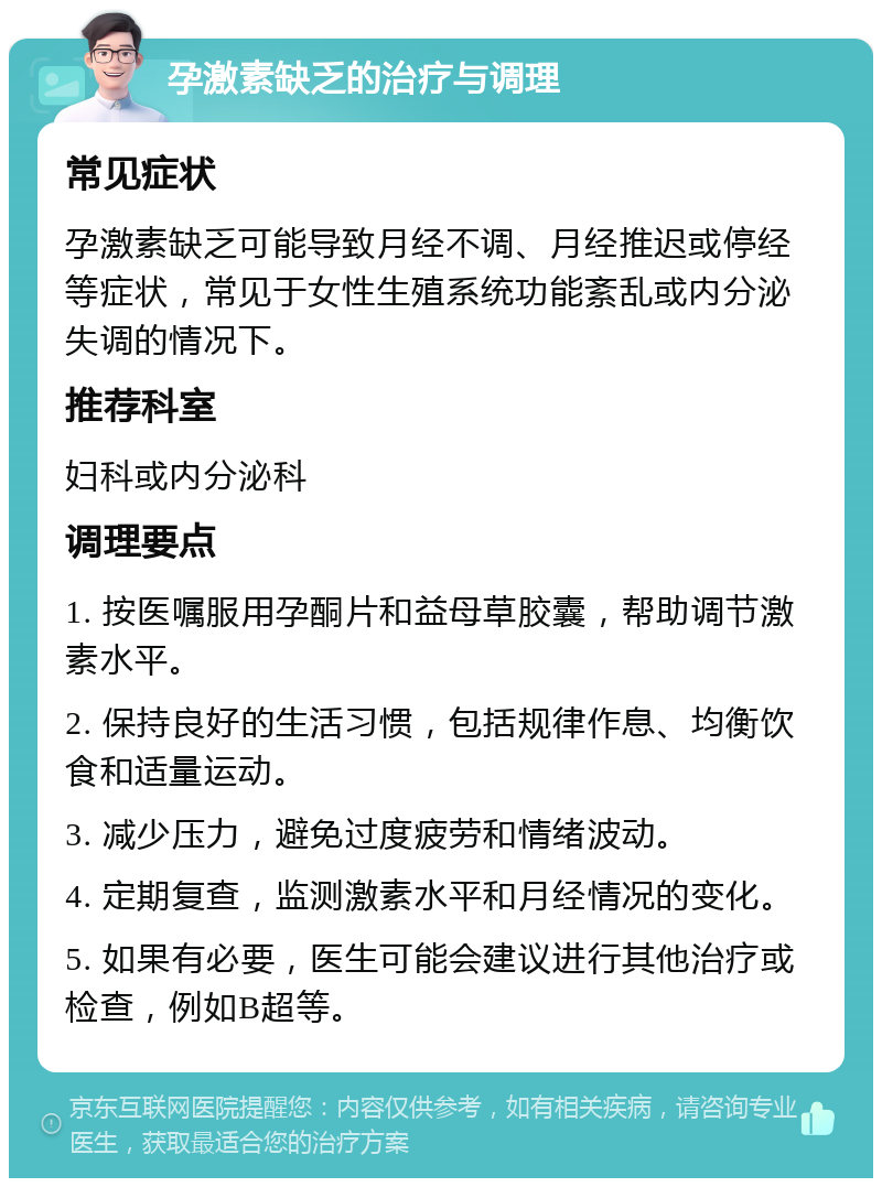 孕激素缺乏的治疗与调理 常见症状 孕激素缺乏可能导致月经不调、月经推迟或停经等症状，常见于女性生殖系统功能紊乱或内分泌失调的情况下。 推荐科室 妇科或内分泌科 调理要点 1. 按医嘱服用孕酮片和益母草胶囊，帮助调节激素水平。 2. 保持良好的生活习惯，包括规律作息、均衡饮食和适量运动。 3. 减少压力，避免过度疲劳和情绪波动。 4. 定期复查，监测激素水平和月经情况的变化。 5. 如果有必要，医生可能会建议进行其他治疗或检查，例如B超等。