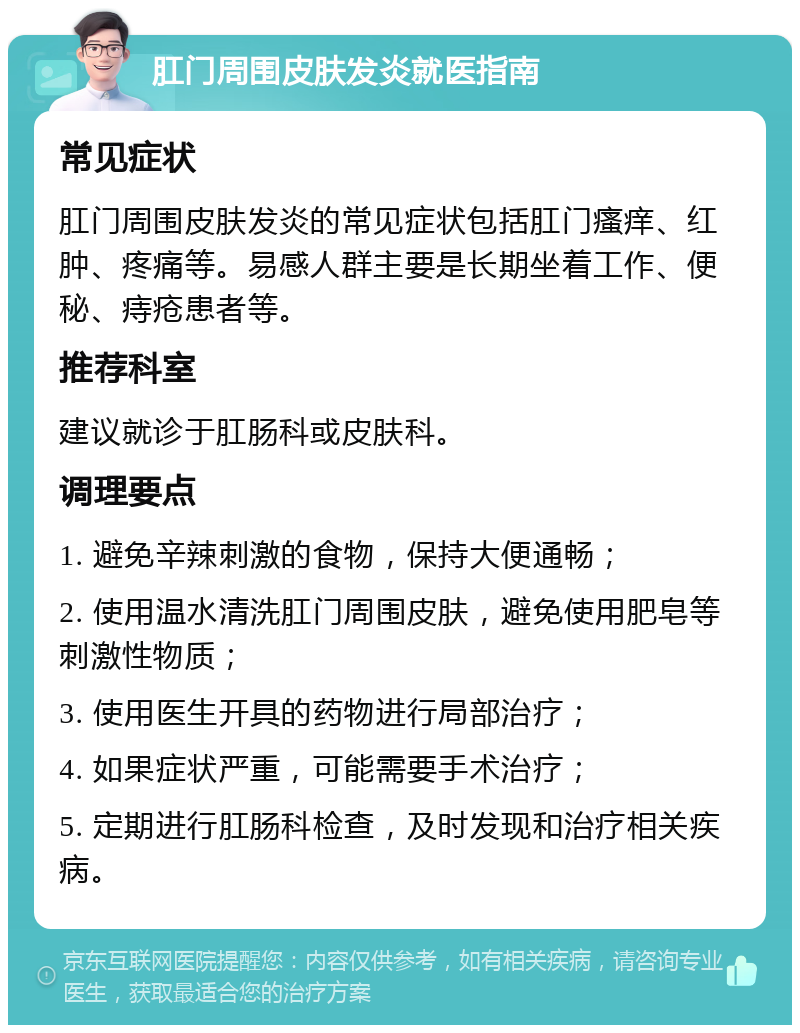 肛门周围皮肤发炎就医指南 常见症状 肛门周围皮肤发炎的常见症状包括肛门瘙痒、红肿、疼痛等。易感人群主要是长期坐着工作、便秘、痔疮患者等。 推荐科室 建议就诊于肛肠科或皮肤科。 调理要点 1. 避免辛辣刺激的食物，保持大便通畅； 2. 使用温水清洗肛门周围皮肤，避免使用肥皂等刺激性物质； 3. 使用医生开具的药物进行局部治疗； 4. 如果症状严重，可能需要手术治疗； 5. 定期进行肛肠科检查，及时发现和治疗相关疾病。