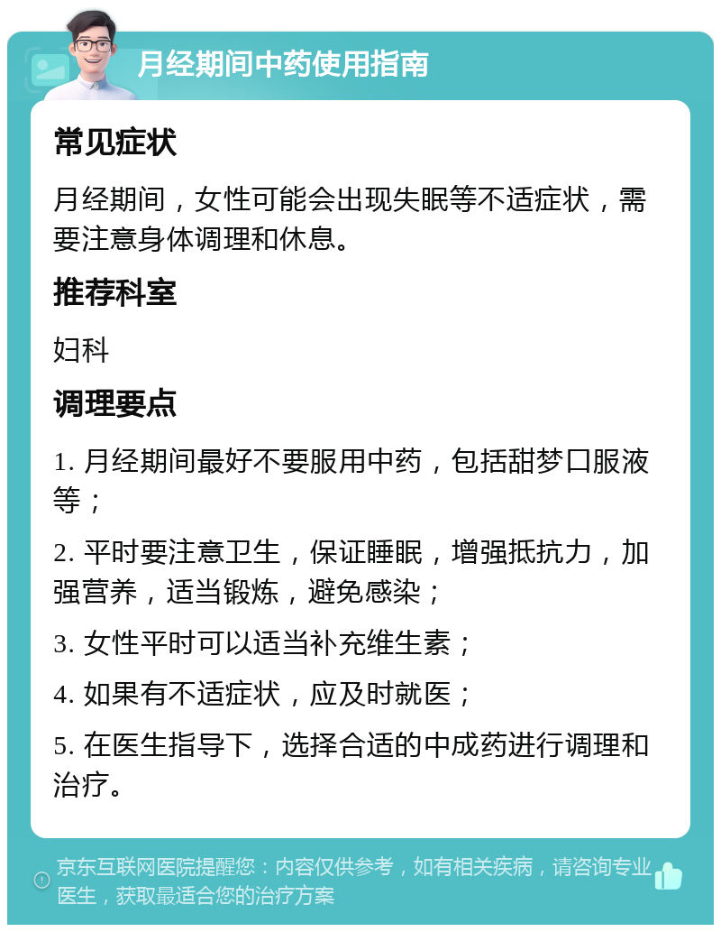 月经期间中药使用指南 常见症状 月经期间，女性可能会出现失眠等不适症状，需要注意身体调理和休息。 推荐科室 妇科 调理要点 1. 月经期间最好不要服用中药，包括甜梦口服液等； 2. 平时要注意卫生，保证睡眠，增强抵抗力，加强营养，适当锻炼，避免感染； 3. 女性平时可以适当补充维生素； 4. 如果有不适症状，应及时就医； 5. 在医生指导下，选择合适的中成药进行调理和治疗。