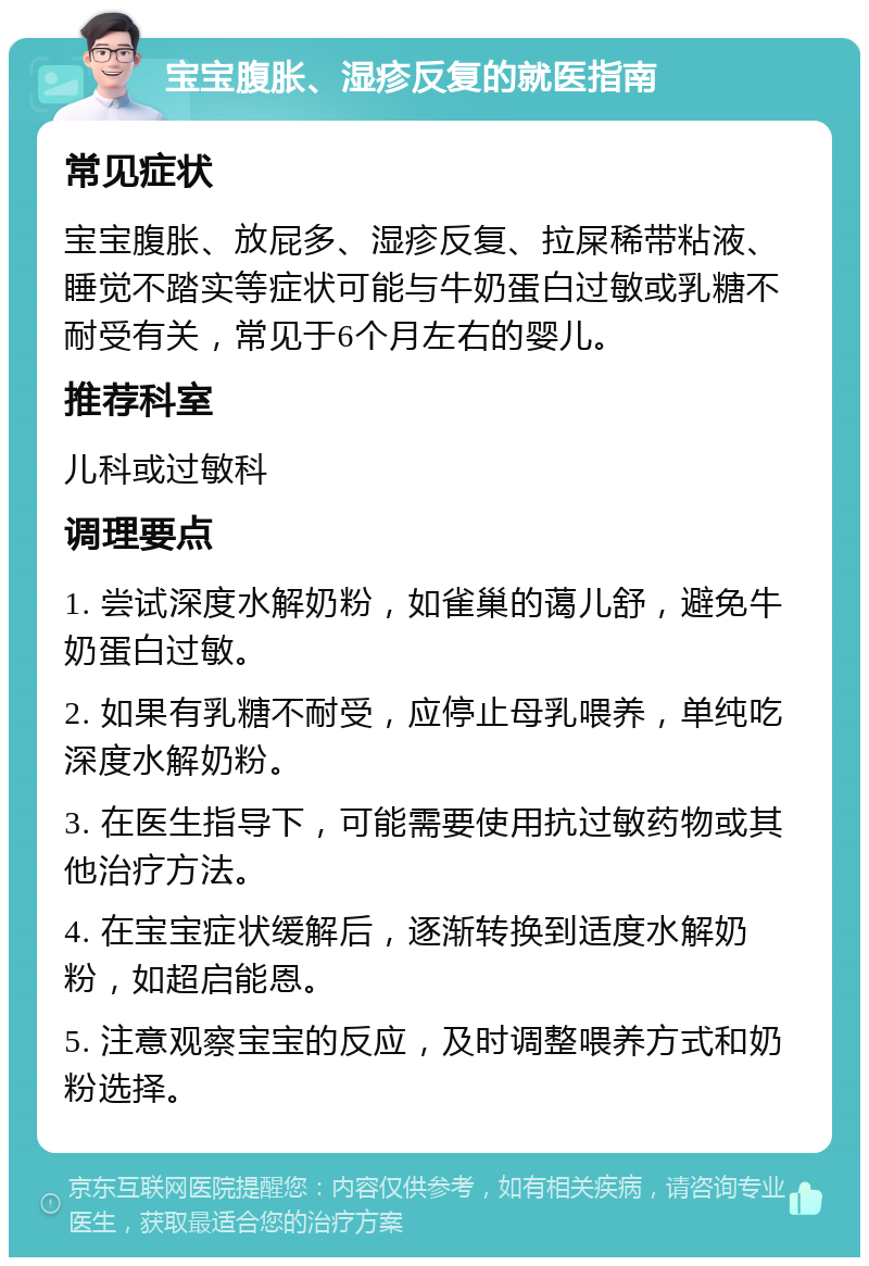 宝宝腹胀、湿疹反复的就医指南 常见症状 宝宝腹胀、放屁多、湿疹反复、拉屎稀带粘液、睡觉不踏实等症状可能与牛奶蛋白过敏或乳糖不耐受有关，常见于6个月左右的婴儿。 推荐科室 儿科或过敏科 调理要点 1. 尝试深度水解奶粉，如雀巢的蔼儿舒，避免牛奶蛋白过敏。 2. 如果有乳糖不耐受，应停止母乳喂养，单纯吃深度水解奶粉。 3. 在医生指导下，可能需要使用抗过敏药物或其他治疗方法。 4. 在宝宝症状缓解后，逐渐转换到适度水解奶粉，如超启能恩。 5. 注意观察宝宝的反应，及时调整喂养方式和奶粉选择。