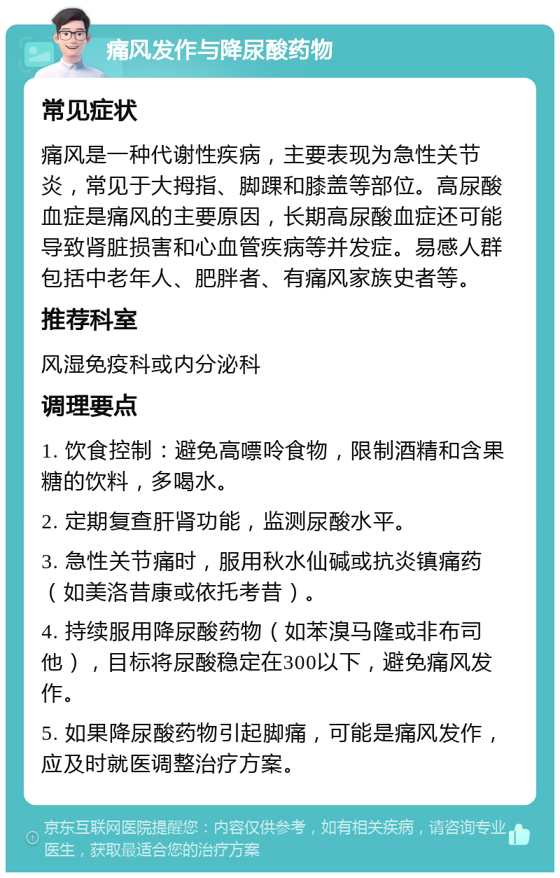 痛风发作与降尿酸药物 常见症状 痛风是一种代谢性疾病，主要表现为急性关节炎，常见于大拇指、脚踝和膝盖等部位。高尿酸血症是痛风的主要原因，长期高尿酸血症还可能导致肾脏损害和心血管疾病等并发症。易感人群包括中老年人、肥胖者、有痛风家族史者等。 推荐科室 风湿免疫科或内分泌科 调理要点 1. 饮食控制：避免高嘌呤食物，限制酒精和含果糖的饮料，多喝水。 2. 定期复查肝肾功能，监测尿酸水平。 3. 急性关节痛时，服用秋水仙碱或抗炎镇痛药（如美洛昔康或依托考昔）。 4. 持续服用降尿酸药物（如苯溴马隆或非布司他），目标将尿酸稳定在300以下，避免痛风发作。 5. 如果降尿酸药物引起脚痛，可能是痛风发作，应及时就医调整治疗方案。