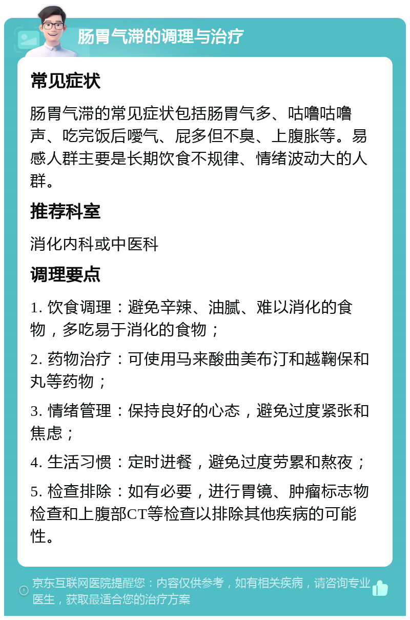 肠胃气滞的调理与治疗 常见症状 肠胃气滞的常见症状包括肠胃气多、咕噜咕噜声、吃完饭后噯气、屁多但不臭、上腹胀等。易感人群主要是长期饮食不规律、情绪波动大的人群。 推荐科室 消化内科或中医科 调理要点 1. 饮食调理：避免辛辣、油腻、难以消化的食物，多吃易于消化的食物； 2. 药物治疗：可使用马来酸曲美布汀和越鞠保和丸等药物； 3. 情绪管理：保持良好的心态，避免过度紧张和焦虑； 4. 生活习惯：定时进餐，避免过度劳累和熬夜； 5. 检查排除：如有必要，进行胃镜、肿瘤标志物检查和上腹部CT等检查以排除其他疾病的可能性。