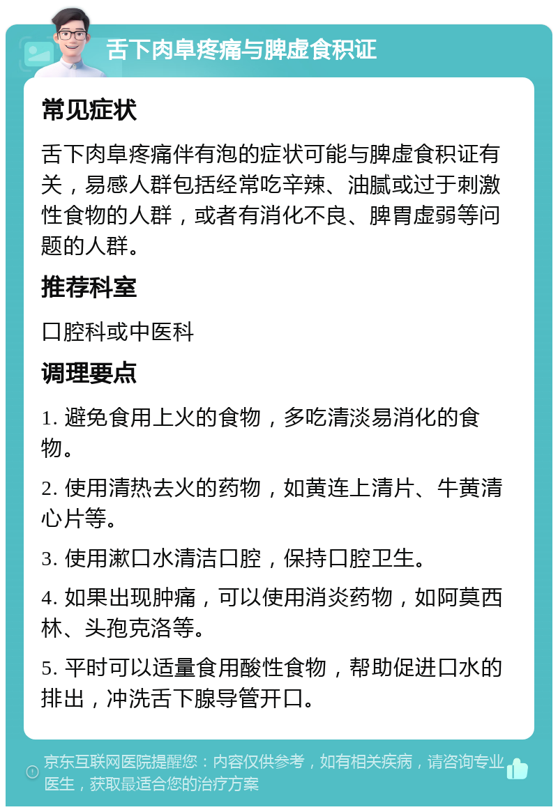 舌下肉阜疼痛与脾虚食积证 常见症状 舌下肉阜疼痛伴有泡的症状可能与脾虚食积证有关，易感人群包括经常吃辛辣、油腻或过于刺激性食物的人群，或者有消化不良、脾胃虚弱等问题的人群。 推荐科室 口腔科或中医科 调理要点 1. 避免食用上火的食物，多吃清淡易消化的食物。 2. 使用清热去火的药物，如黄连上清片、牛黄清心片等。 3. 使用漱口水清洁口腔，保持口腔卫生。 4. 如果出现肿痛，可以使用消炎药物，如阿莫西林、头孢克洛等。 5. 平时可以适量食用酸性食物，帮助促进口水的排出，冲洗舌下腺导管开口。