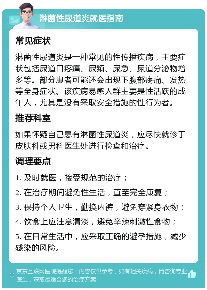 淋菌性尿道炎就医指南 常见症状 淋菌性尿道炎是一种常见的性传播疾病，主要症状包括尿道口疼痛、尿频、尿急、尿道分泌物增多等。部分患者可能还会出现下腹部疼痛、发热等全身症状。该疾病易感人群主要是性活跃的成年人，尤其是没有采取安全措施的性行为者。 推荐科室 如果怀疑自己患有淋菌性尿道炎，应尽快就诊于皮肤科或男科医生处进行检查和治疗。 调理要点 1. 及时就医，接受规范的治疗； 2. 在治疗期间避免性生活，直至完全康复； 3. 保持个人卫生，勤换内裤，避免穿紧身衣物； 4. 饮食上应注意清淡，避免辛辣刺激性食物； 5. 在日常生活中，应采取正确的避孕措施，减少感染的风险。