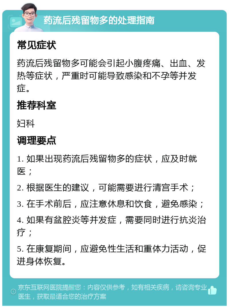 药流后残留物多的处理指南 常见症状 药流后残留物多可能会引起小腹疼痛、出血、发热等症状，严重时可能导致感染和不孕等并发症。 推荐科室 妇科 调理要点 1. 如果出现药流后残留物多的症状，应及时就医； 2. 根据医生的建议，可能需要进行清宫手术； 3. 在手术前后，应注意休息和饮食，避免感染； 4. 如果有盆腔炎等并发症，需要同时进行抗炎治疗； 5. 在康复期间，应避免性生活和重体力活动，促进身体恢复。