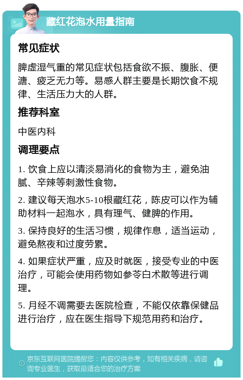 藏红花泡水用量指南 常见症状 脾虚湿气重的常见症状包括食欲不振、腹胀、便溏、疲乏无力等。易感人群主要是长期饮食不规律、生活压力大的人群。 推荐科室 中医内科 调理要点 1. 饮食上应以清淡易消化的食物为主，避免油腻、辛辣等刺激性食物。 2. 建议每天泡水5-10根藏红花，陈皮可以作为辅助材料一起泡水，具有理气、健脾的作用。 3. 保持良好的生活习惯，规律作息，适当运动，避免熬夜和过度劳累。 4. 如果症状严重，应及时就医，接受专业的中医治疗，可能会使用药物如参苓白术散等进行调理。 5. 月经不调需要去医院检查，不能仅依靠保健品进行治疗，应在医生指导下规范用药和治疗。